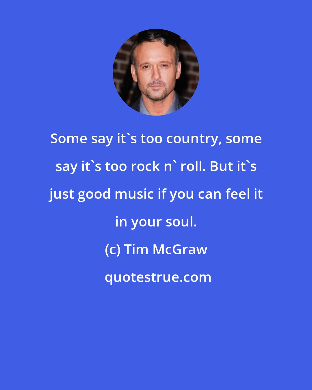 Tim McGraw: Some say it's too country, some say it's too rock n' roll. But it's just good music if you can feel it in your soul.