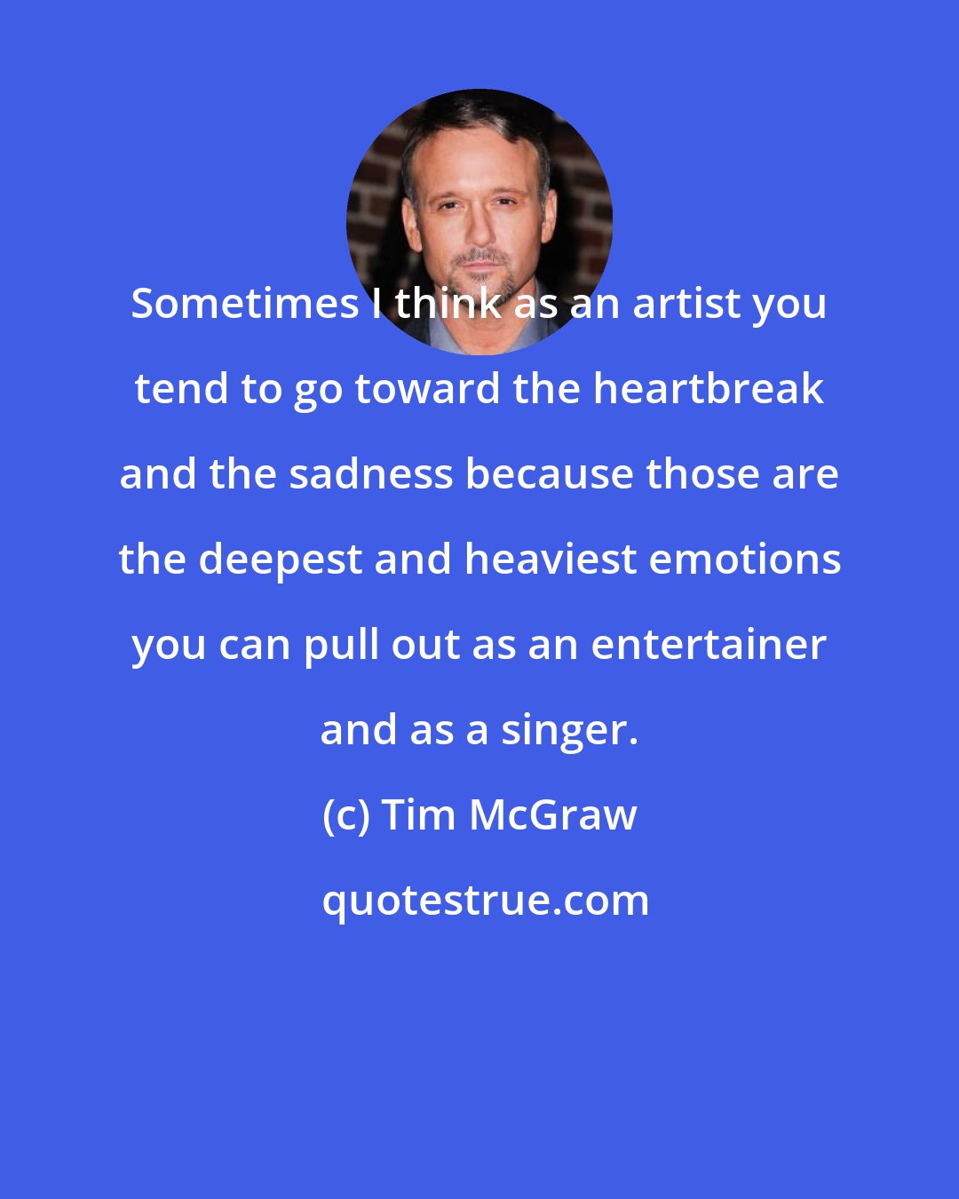 Tim McGraw: Sometimes I think as an artist you tend to go toward the heartbreak and the sadness because those are the deepest and heaviest emotions you can pull out as an entertainer and as a singer.