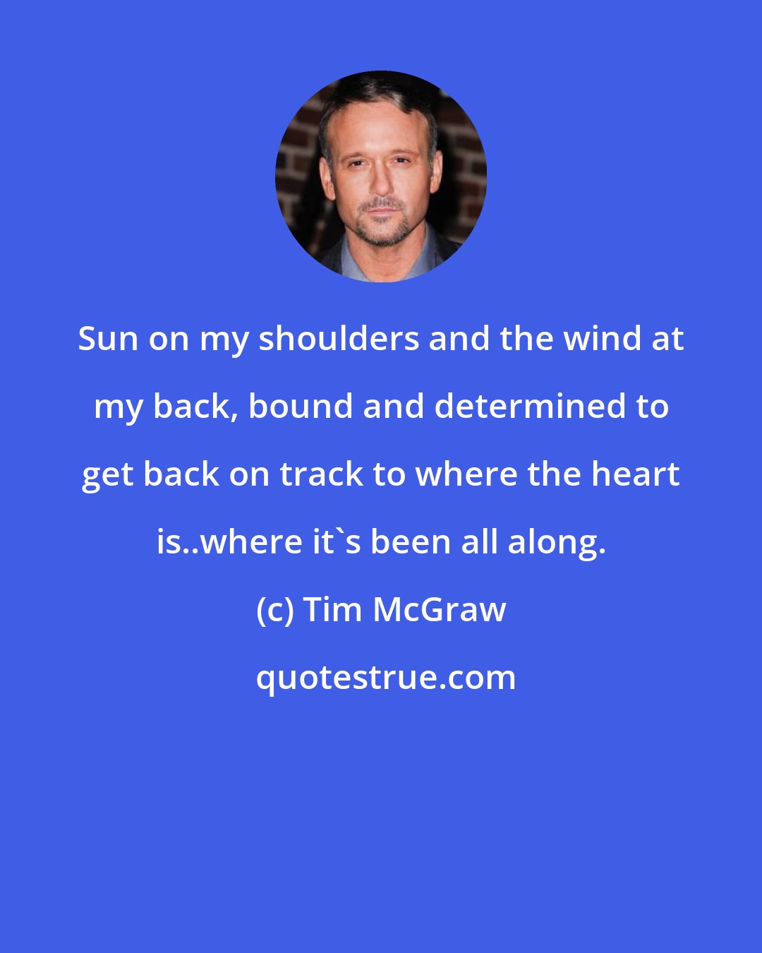 Tim McGraw: Sun on my shoulders and the wind at my back, bound and determined to get back on track to where the heart is..where it's been all along.