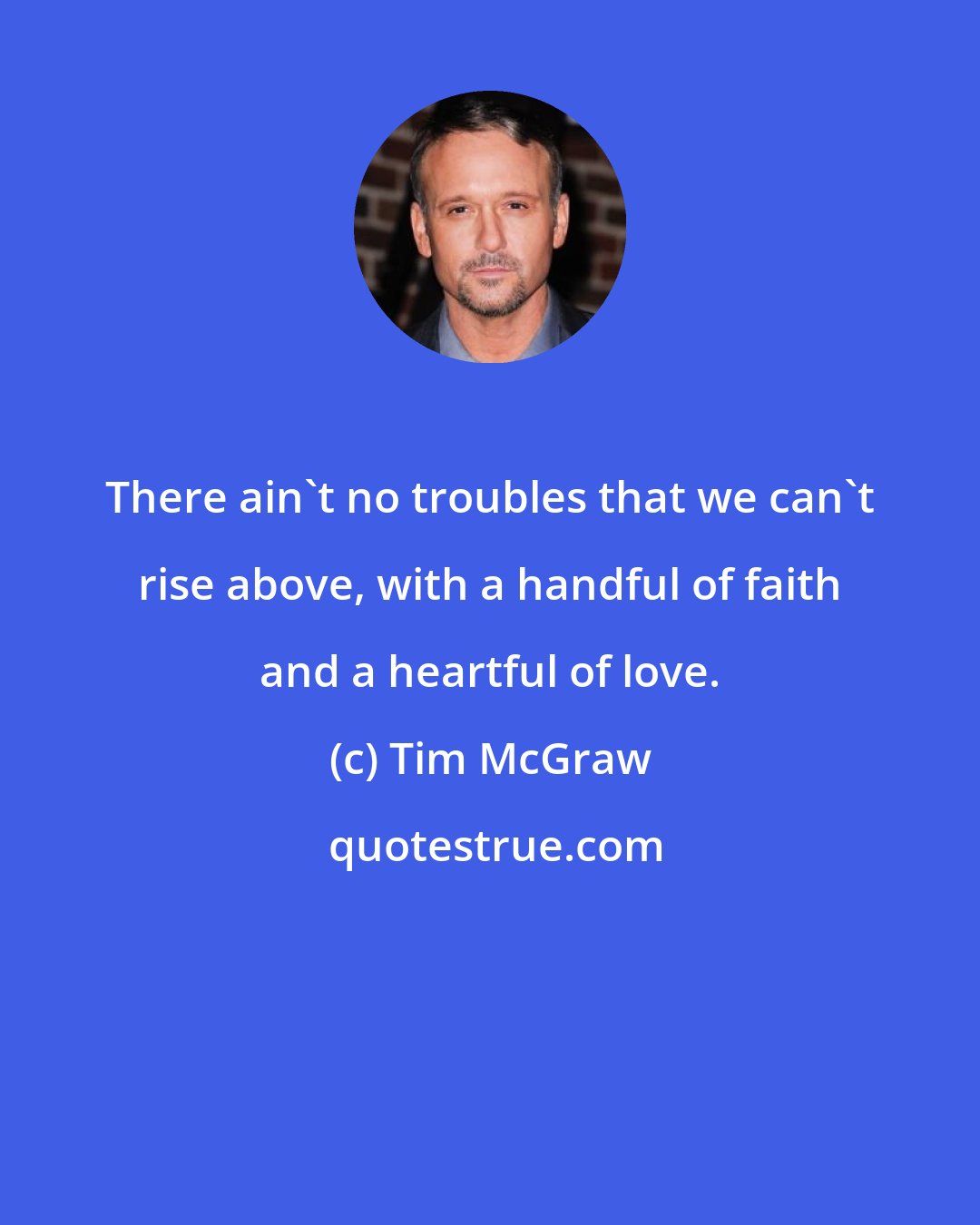 Tim McGraw: There ain't no troubles that we can't rise above, with a handful of faith and a heartful of love.