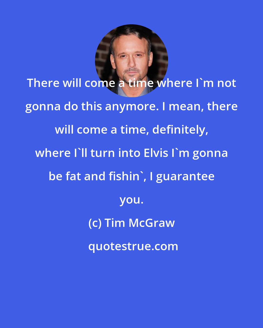 Tim McGraw: There will come a time where I'm not gonna do this anymore. I mean, there will come a time, definitely, where I'll turn into Elvis I'm gonna be fat and fishin', I guarantee you.
