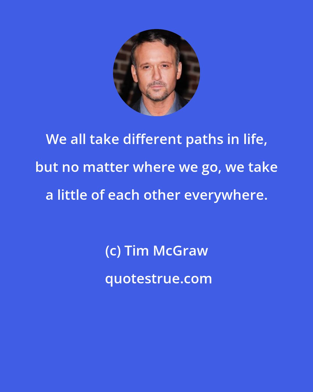 Tim McGraw: We all take different paths in life, but no matter where we go, we take a little of each other everywhere.