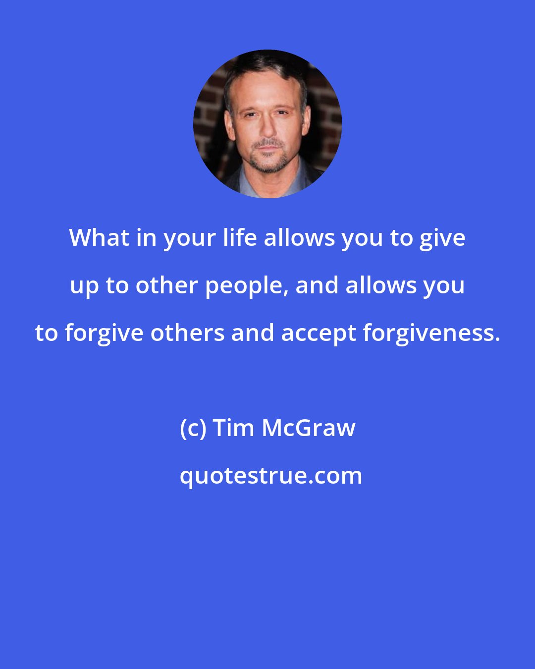 Tim McGraw: What in your life allows you to give up to other people, and allows you to forgive others and accept forgiveness.