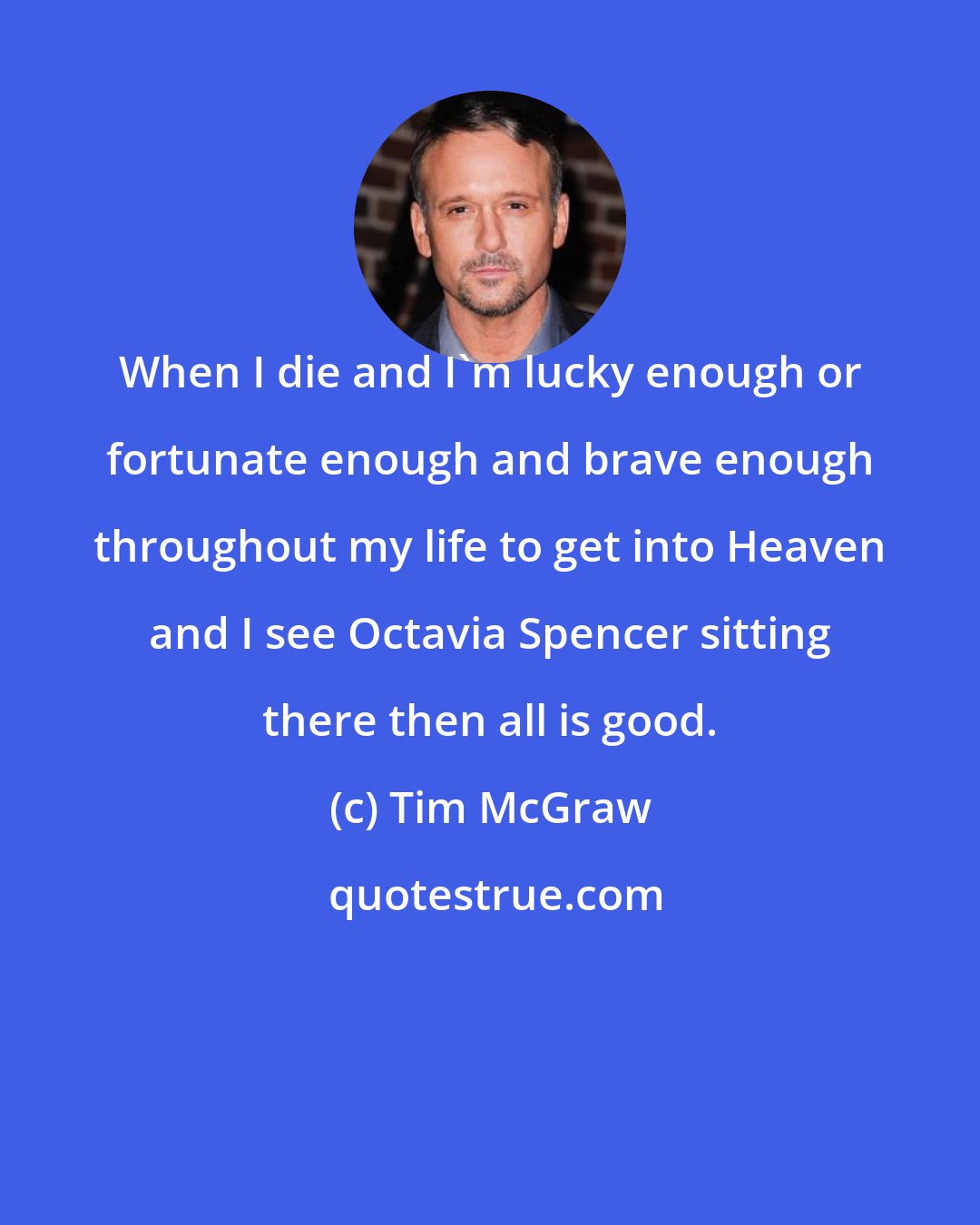 Tim McGraw: When I die and I'm lucky enough or fortunate enough and brave enough throughout my life to get into Heaven and I see Octavia Spencer sitting there then all is good.