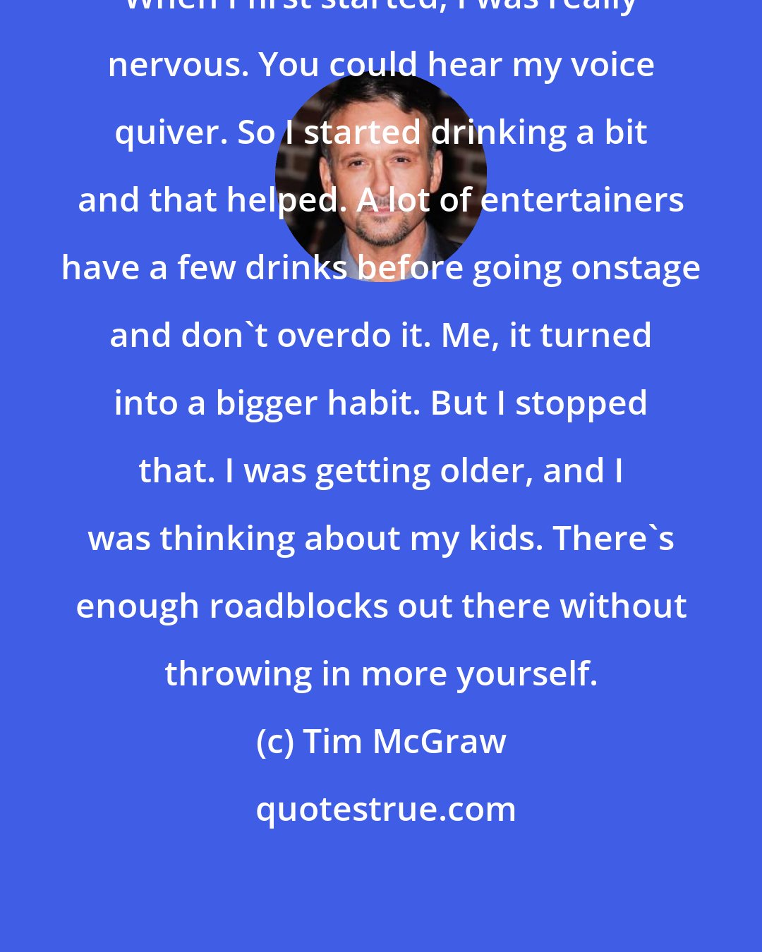 Tim McGraw: When I first started, I was really nervous. You could hear my voice quiver. So I started drinking a bit and that helped. A lot of entertainers have a few drinks before going onstage and don't overdo it. Me, it turned into a bigger habit. But I stopped that. I was getting older, and I was thinking about my kids. There's enough roadblocks out there without throwing in more yourself.