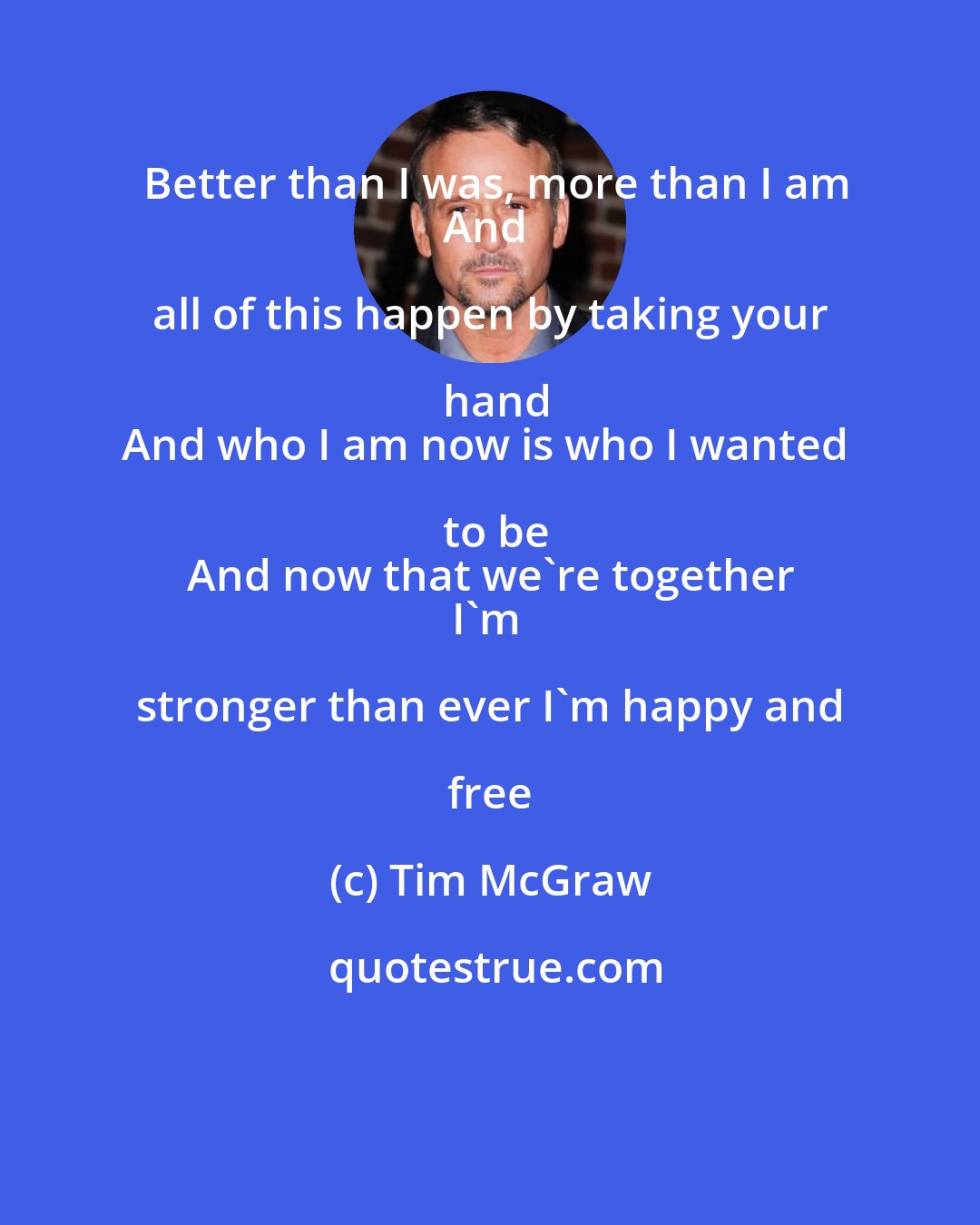 Tim McGraw: Better than I was, more than I am
And all of this happen by taking your hand
And who I am now is who I wanted to be
And now that we're together
I'm stronger than ever I'm happy and free