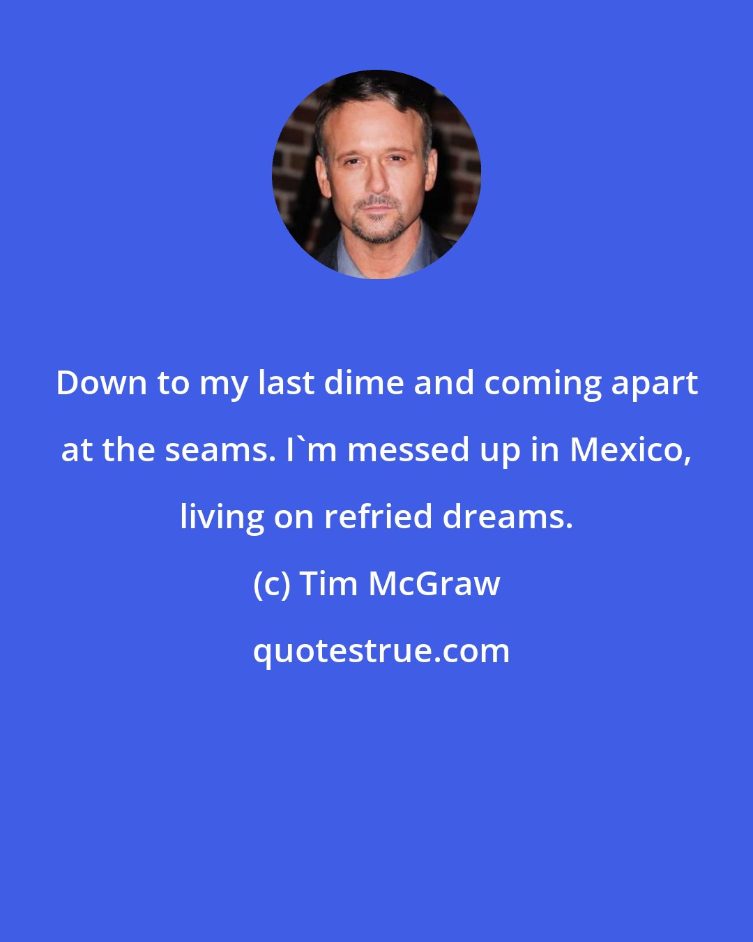 Tim McGraw: Down to my last dime and coming apart at the seams. I'm messed up in Mexico, living on refried dreams.