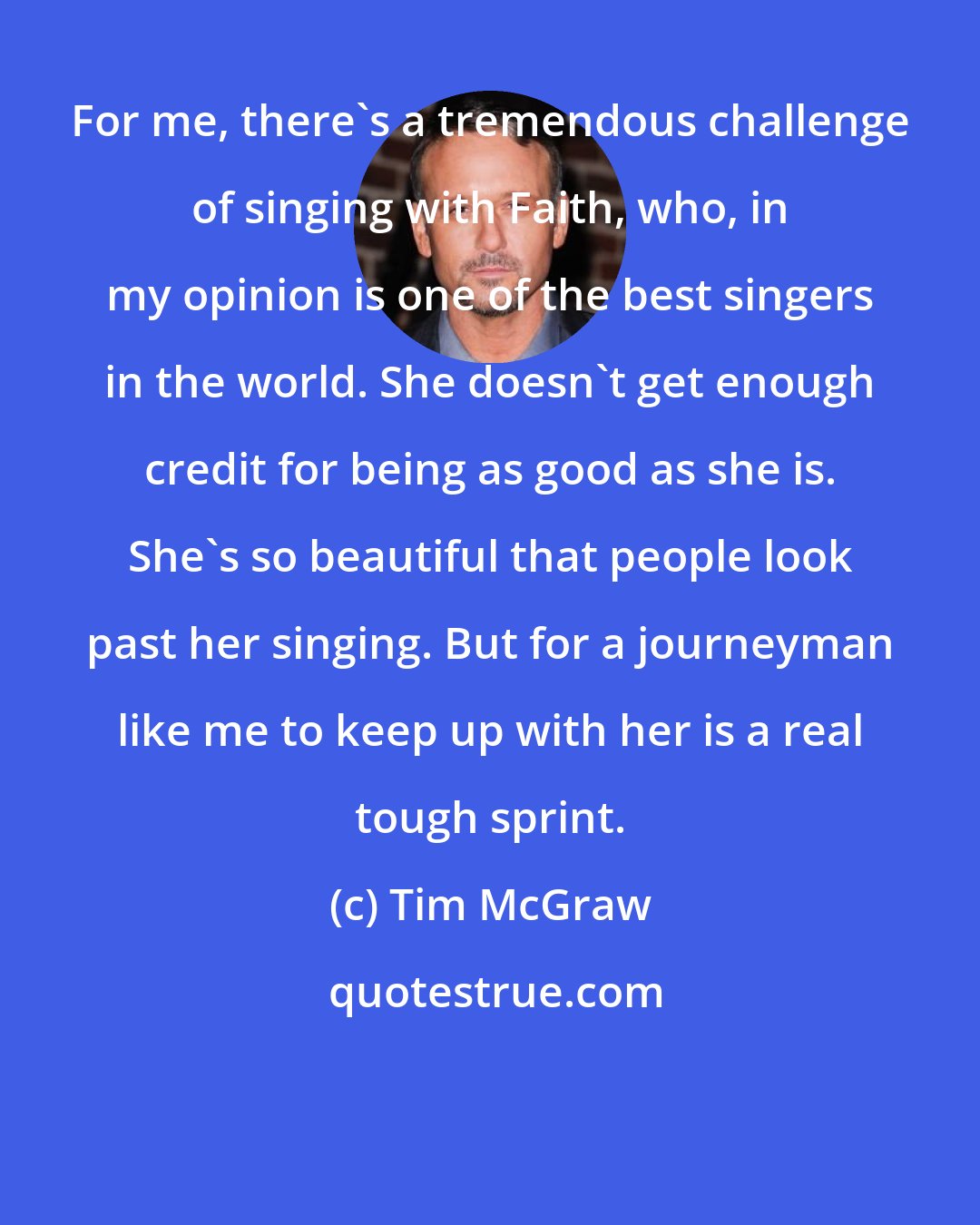 Tim McGraw: For me, there's a tremendous challenge of singing with Faith, who, in my opinion is one of the best singers in the world. She doesn't get enough credit for being as good as she is. She's so beautiful that people look past her singing. But for a journeyman like me to keep up with her is a real tough sprint.