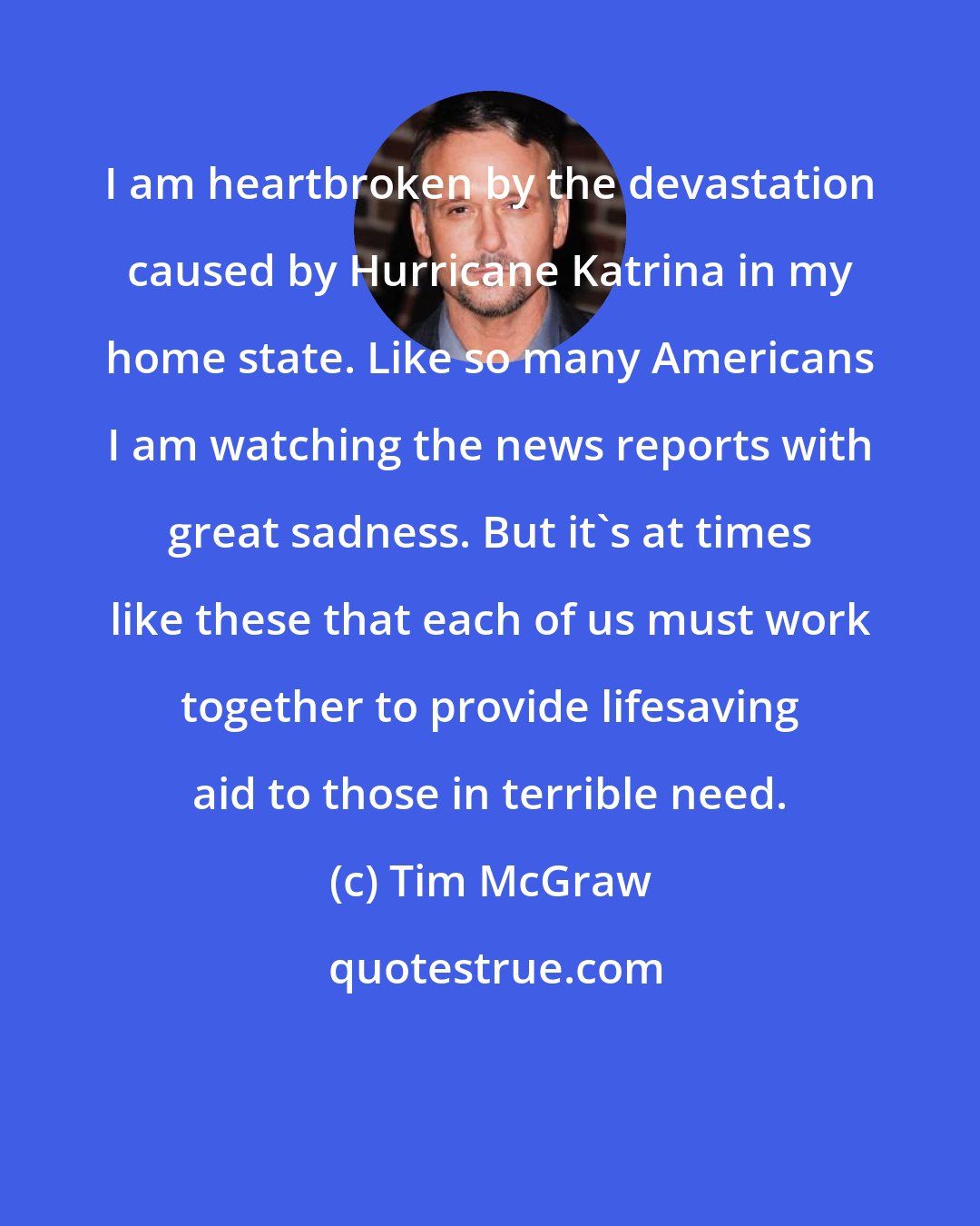 Tim McGraw: I am heartbroken by the devastation caused by Hurricane Katrina in my home state. Like so many Americans I am watching the news reports with great sadness. But it's at times like these that each of us must work together to provide lifesaving aid to those in terrible need.