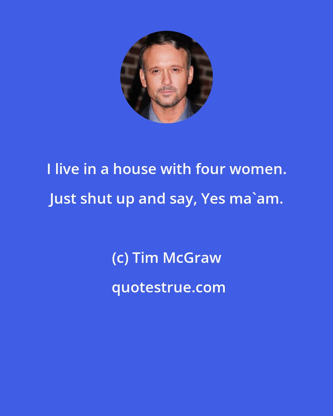 Tim McGraw: I live in a house with four women. Just shut up and say, Yes ma'am.