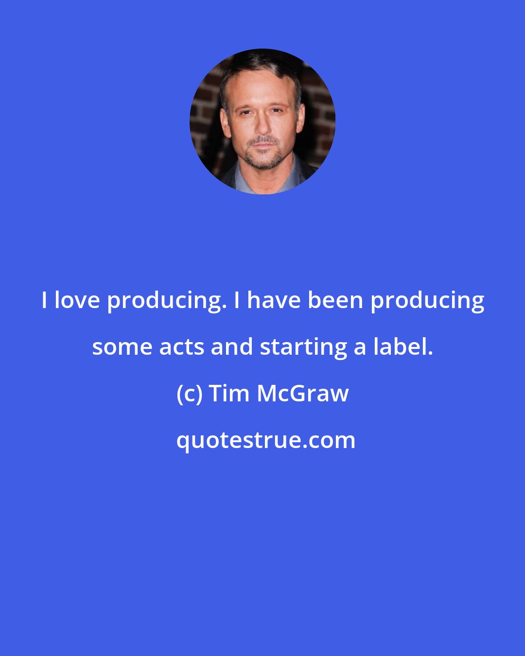 Tim McGraw: I love producing. I have been producing some acts and starting a label.