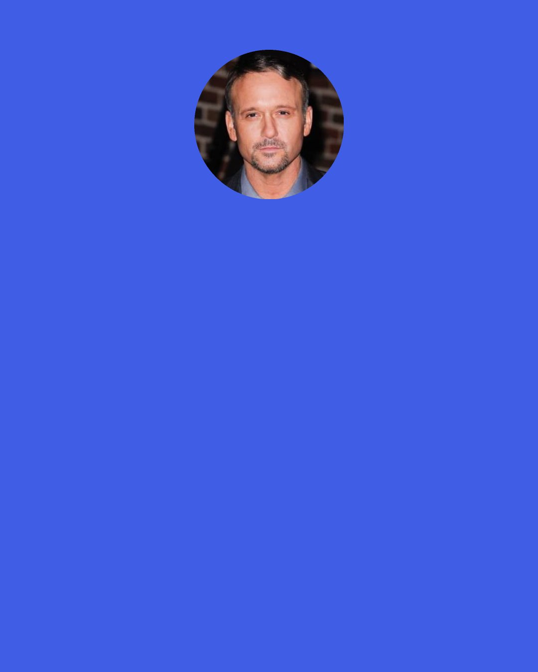 Tim McGraw: It’s innate in me to be a Democrat — a true Southern populist kind of Democrat. There’s not a lot of those anymore. I’m not saying I’m right or wrong. That’s just the way I feel. The issues that matter to me are the social safety nets for people, health care, middle-class concerns. We need to take care of the middle class and the poor in our country. The chasm is getting larger between haves and have-nots, and that’s something we need to close down a little bit.