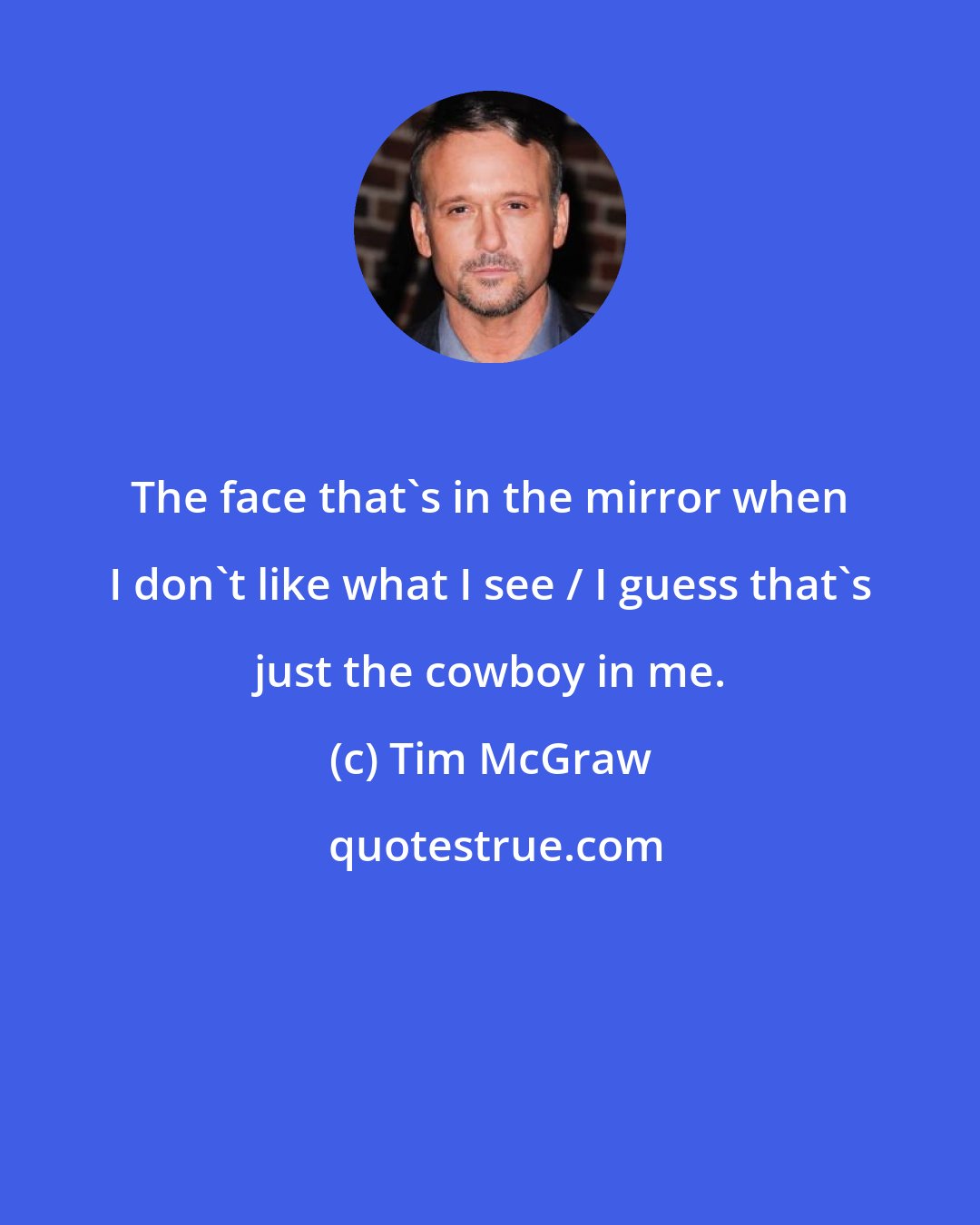 Tim McGraw: The face that's in the mirror when I don't like what I see / I guess that's just the cowboy in me.