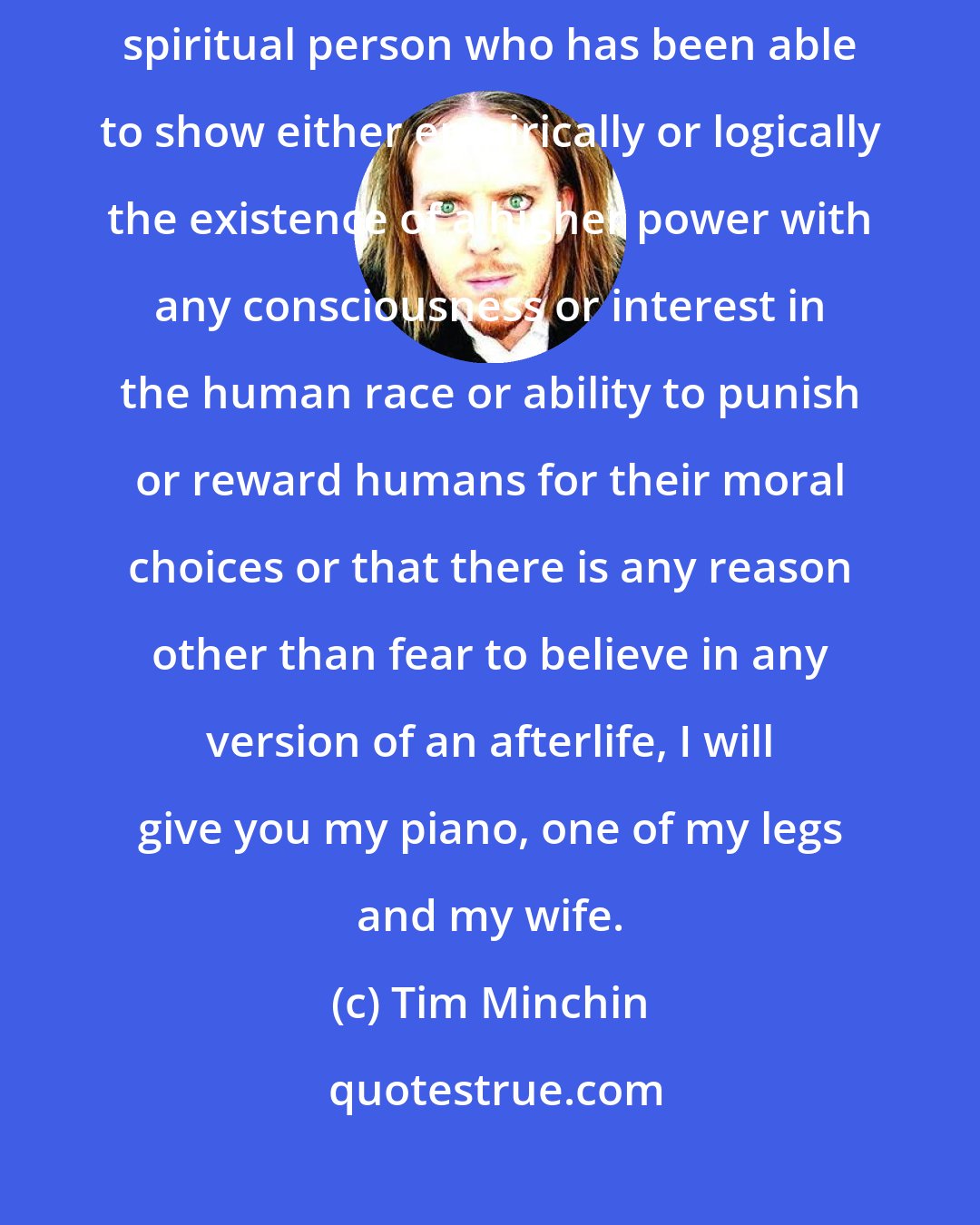 Tim Minchin: If anyone can show me one example in the history of the world of a single spiritual person who has been able to show either empirically or logically the existence of a higher power with any consciousness or interest in the human race or ability to punish or reward humans for their moral choices or that there is any reason other than fear to believe in any version of an afterlife, I will give you my piano, one of my legs and my wife.