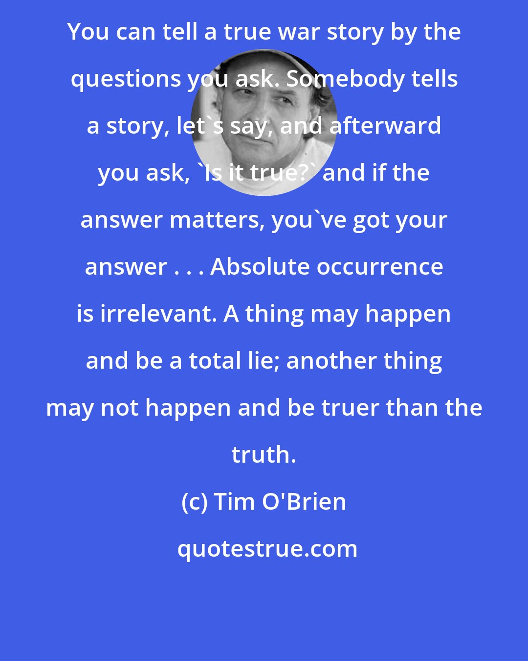 Tim O'Brien: You can tell a true war story by the questions you ask. Somebody tells a story, let's say, and afterward you ask, 'Is it true?' and if the answer matters, you've got your answer . . . Absolute occurrence is irrelevant. A thing may happen and be a total lie; another thing may not happen and be truer than the truth.