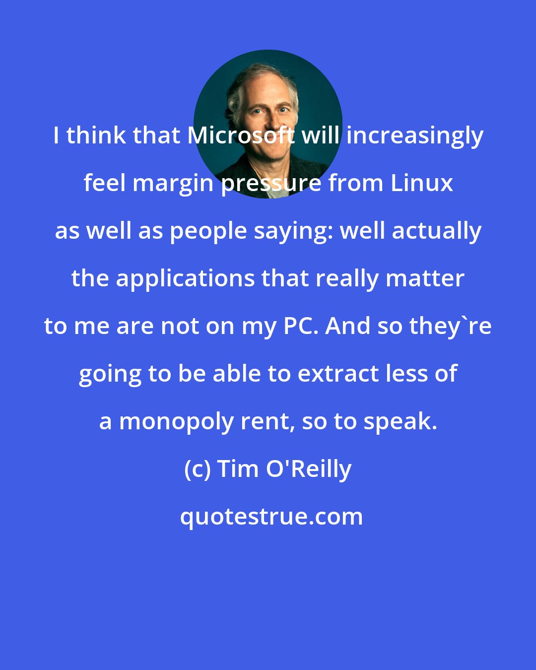 Tim O'Reilly: I think that Microsoft will increasingly feel margin pressure from Linux as well as people saying: well actually the applications that really matter to me are not on my PC. And so they're going to be able to extract less of a monopoly rent, so to speak.