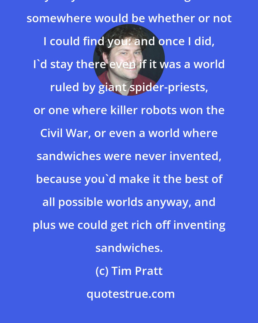 Tim Pratt: If I became lost in the multiverse, exploring infinite parallel dimensions, my only criterion for settling down somewhere would be whether or not I could find you: and once I did, I'd stay there even if it was a world ruled by giant spider-priests, or one where killer robots won the Civil War, or even a world where sandwiches were never invented, because you'd make it the best of all possible worlds anyway, and plus we could get rich off inventing sandwiches.