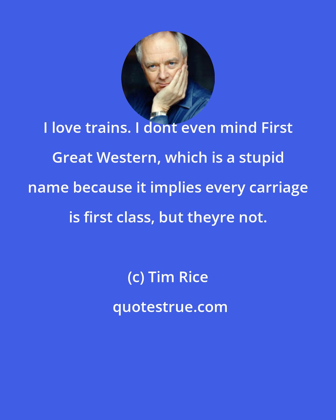 Tim Rice: I love trains. I dont even mind First Great Western, which is a stupid name because it implies every carriage is first class, but theyre not.