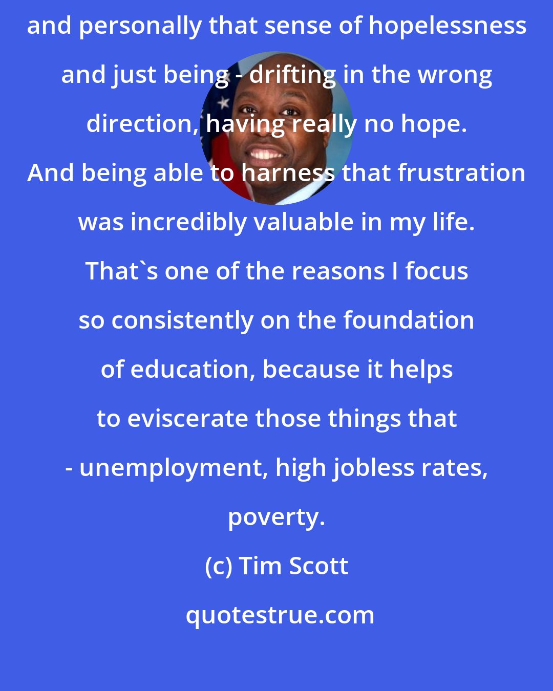 Tim Scott: As a kid who failed out of high school as a freshman, I know firsthand and personally that sense of hopelessness and just being - drifting in the wrong direction, having really no hope. And being able to harness that frustration was incredibly valuable in my life. That's one of the reasons I focus so consistently on the foundation of education, because it helps to eviscerate those things that - unemployment, high jobless rates, poverty.