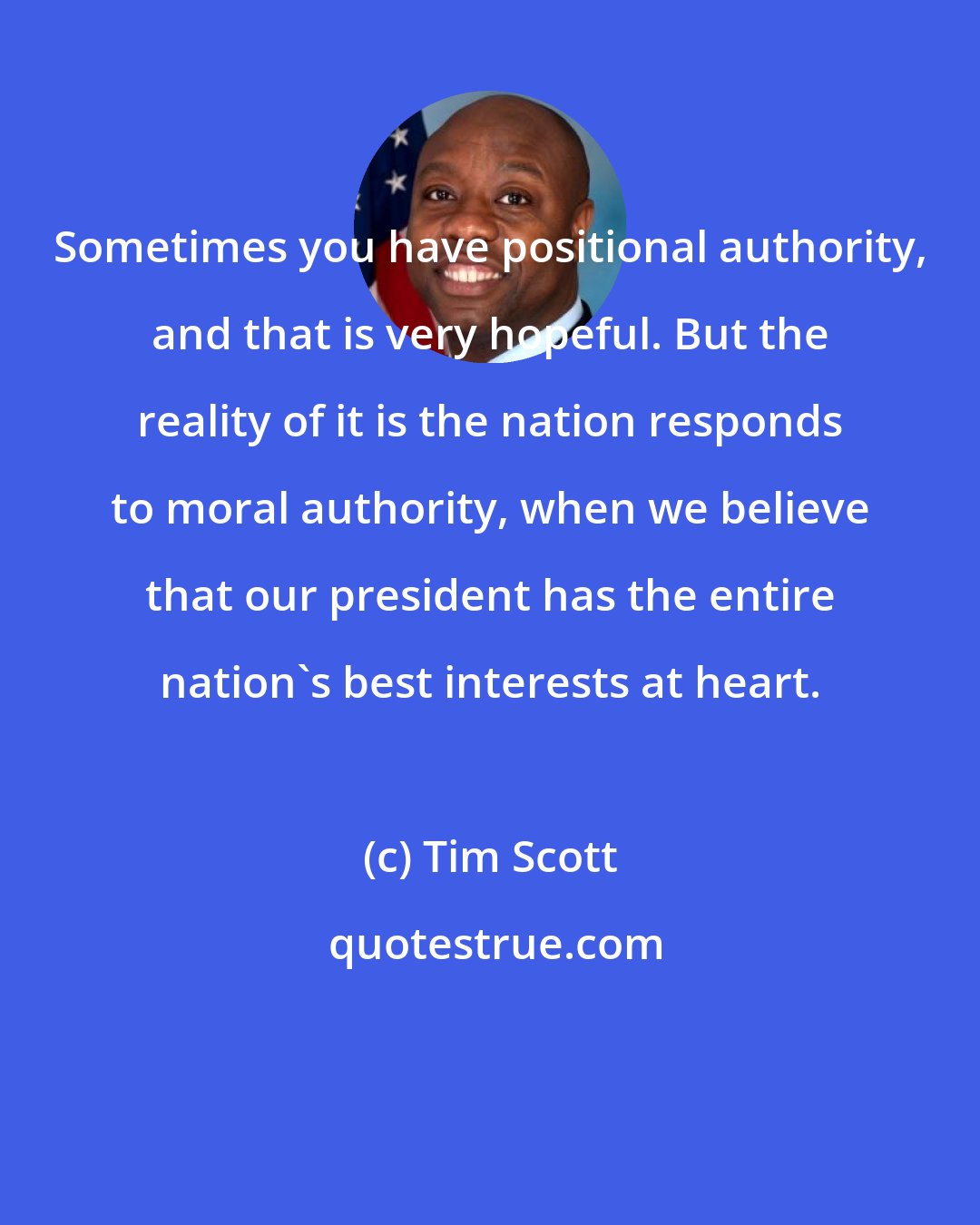 Tim Scott: Sometimes you have positional authority, and that is very hopeful. But the reality of it is the nation responds to moral authority, when we believe that our president has the entire nation`s best interests at heart.