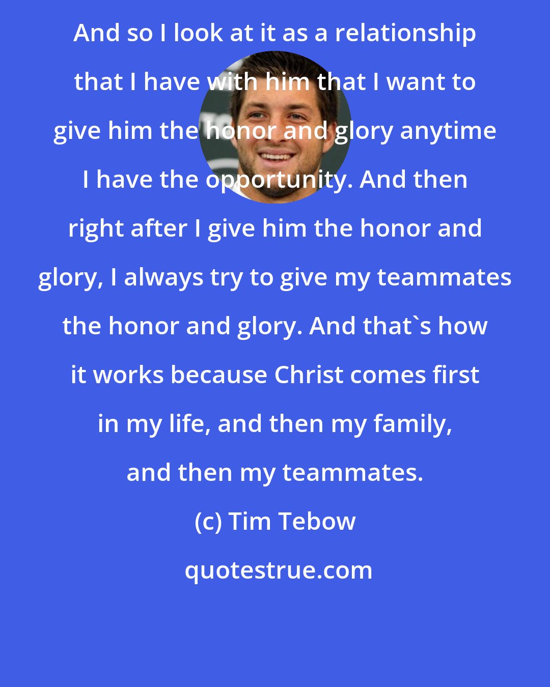 Tim Tebow: And so I look at it as a relationship that I have with him that I want to give him the honor and glory anytime I have the opportunity. And then right after I give him the honor and glory, I always try to give my teammates the honor and glory. And that's how it works because Christ comes first in my life, and then my family, and then my teammates.