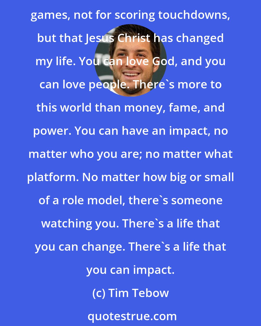 Tim Tebow: For me, my goal is to be able to impact as many people as possible for something good, for something right; to be able to leave a legacy of something bigger than myself - not for winning games, not for scoring touchdowns, but that Jesus Christ has changed my life. You can love God, and you can love people. There's more to this world than money, fame, and power. You can have an impact, no matter who you are; no matter what platform. No matter how big or small of a role model, there's someone watching you. There's a life that you can change. There's a life that you can impact.