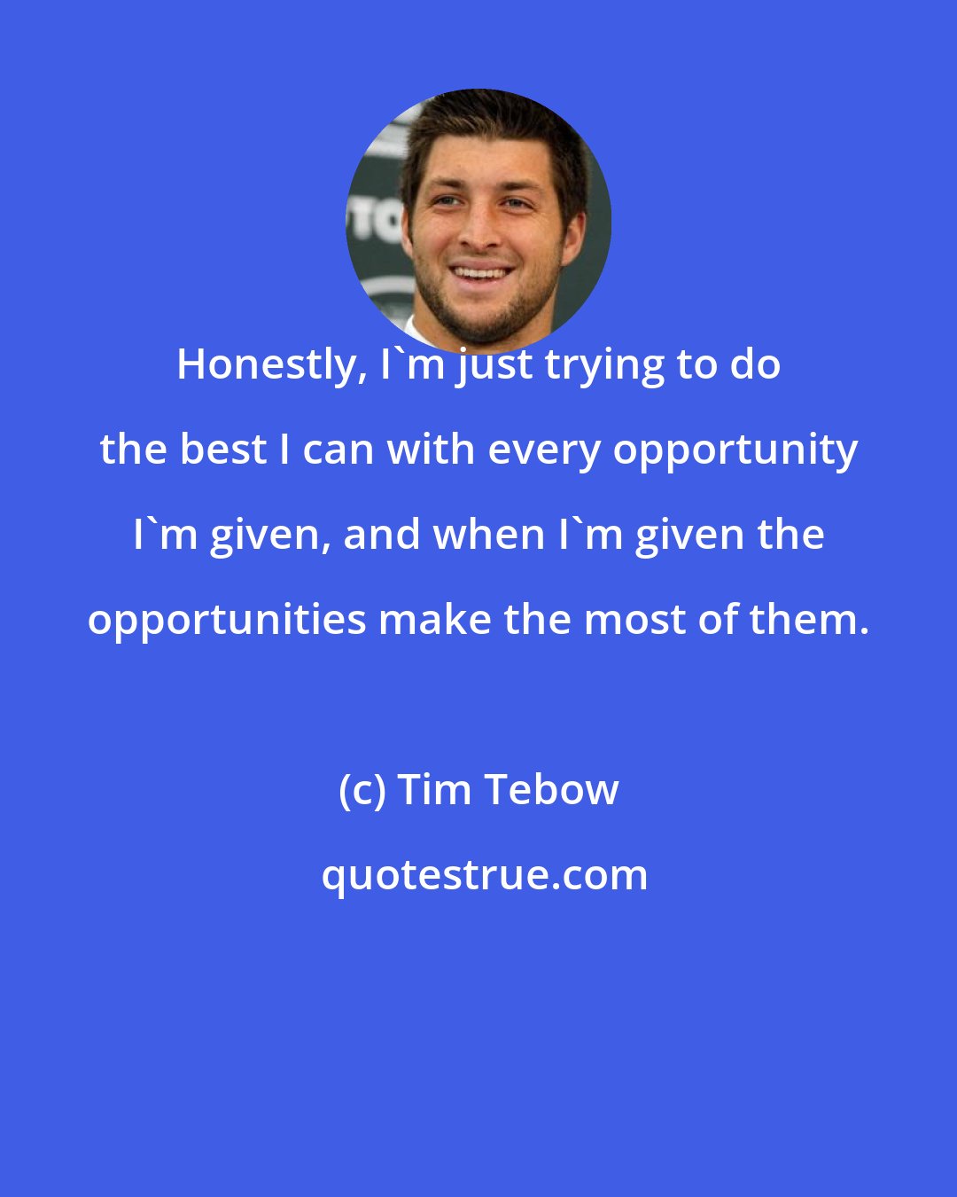 Tim Tebow: Honestly, I'm just trying to do the best I can with every opportunity I'm given, and when I'm given the opportunities make the most of them.