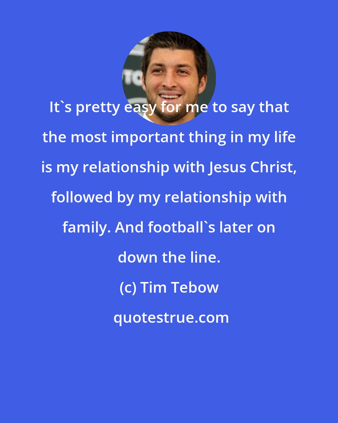 Tim Tebow: It's pretty easy for me to say that the most important thing in my life is my relationship with Jesus Christ, followed by my relationship with family. And football's later on down the line.
