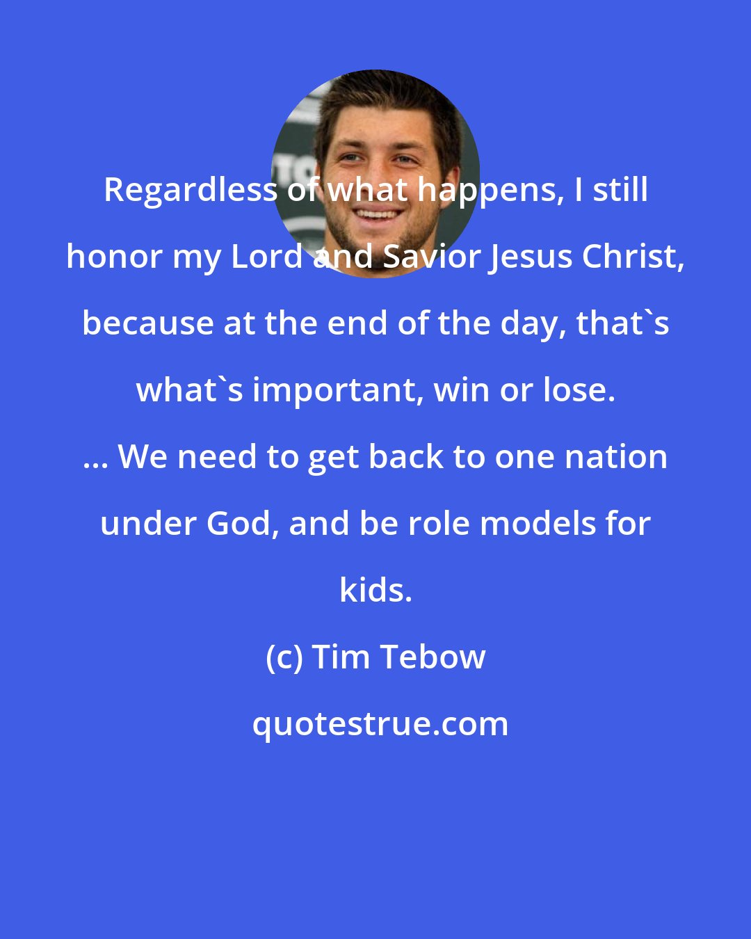 Tim Tebow: Regardless of what happens, I still honor my Lord and Savior Jesus Christ, because at the end of the day, that's what's important, win or lose. ... We need to get back to one nation under God, and be role models for kids.