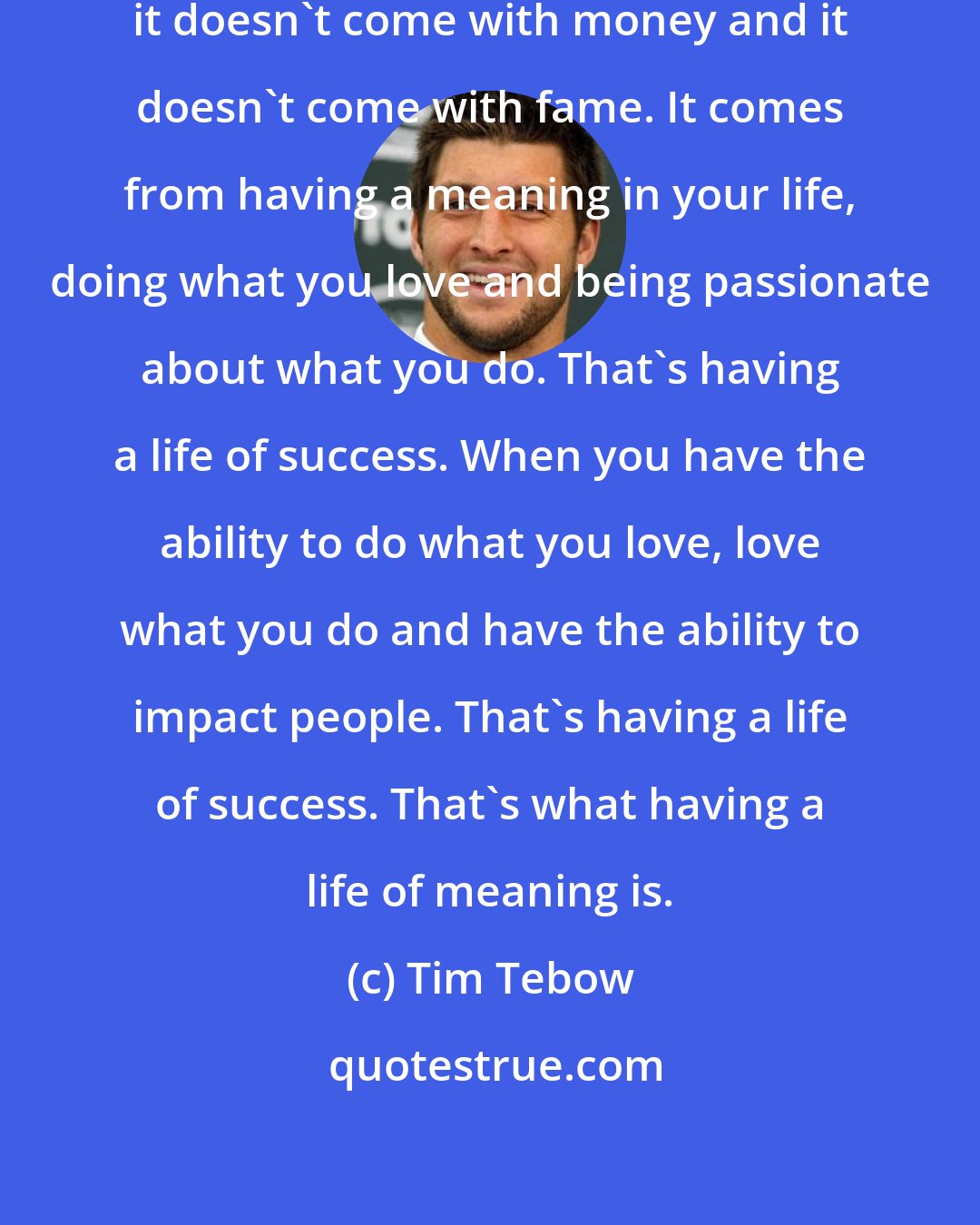 Tim Tebow: Success comes in a lot of ways, but it doesn't come with money and it doesn't come with fame. It comes from having a meaning in your life, doing what you love and being passionate about what you do. That's having a life of success. When you have the ability to do what you love, love what you do and have the ability to impact people. That's having a life of success. That's what having a life of meaning is.