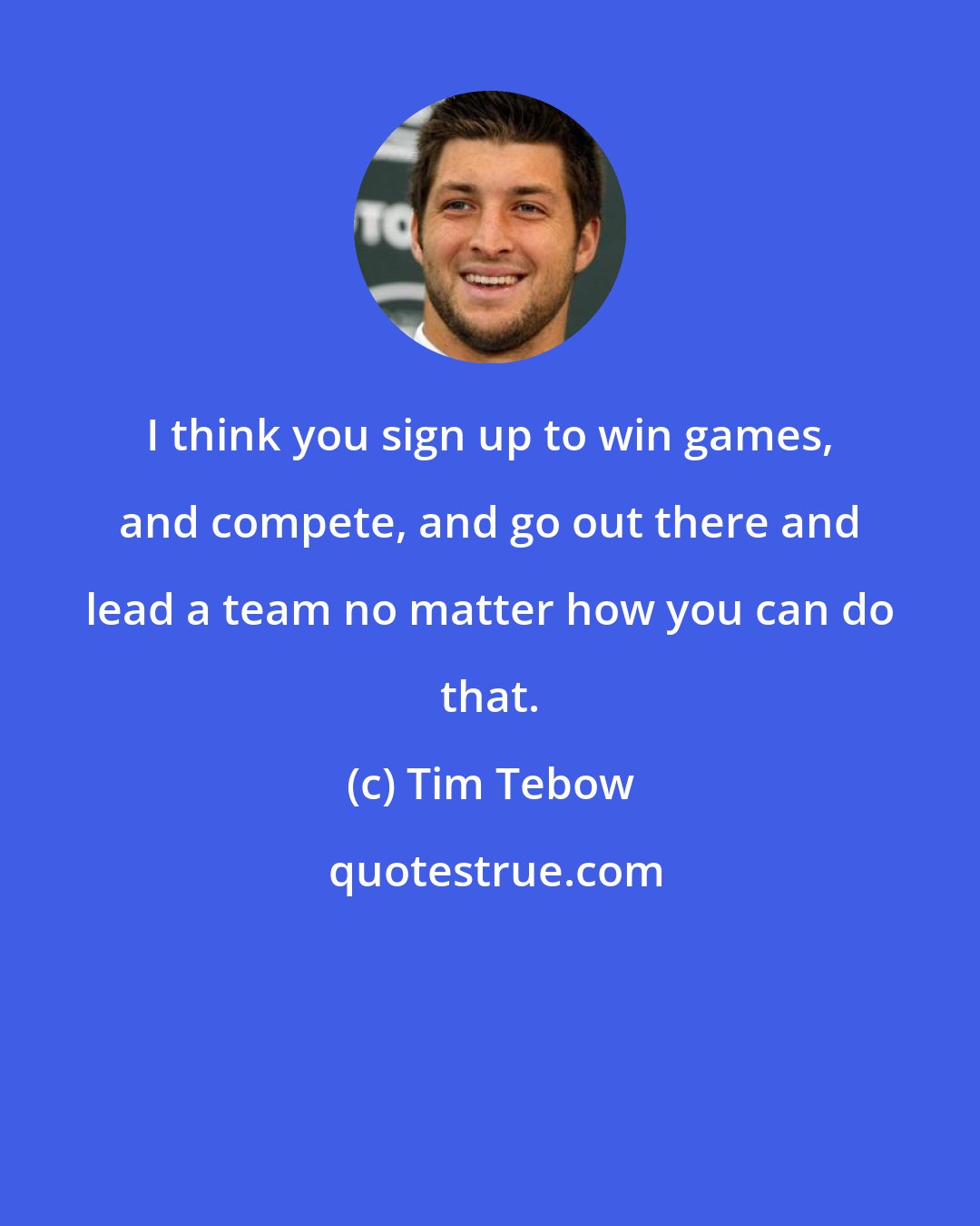 Tim Tebow: I think you sign up to win games, and compete, and go out there and lead a team no matter how you can do that.