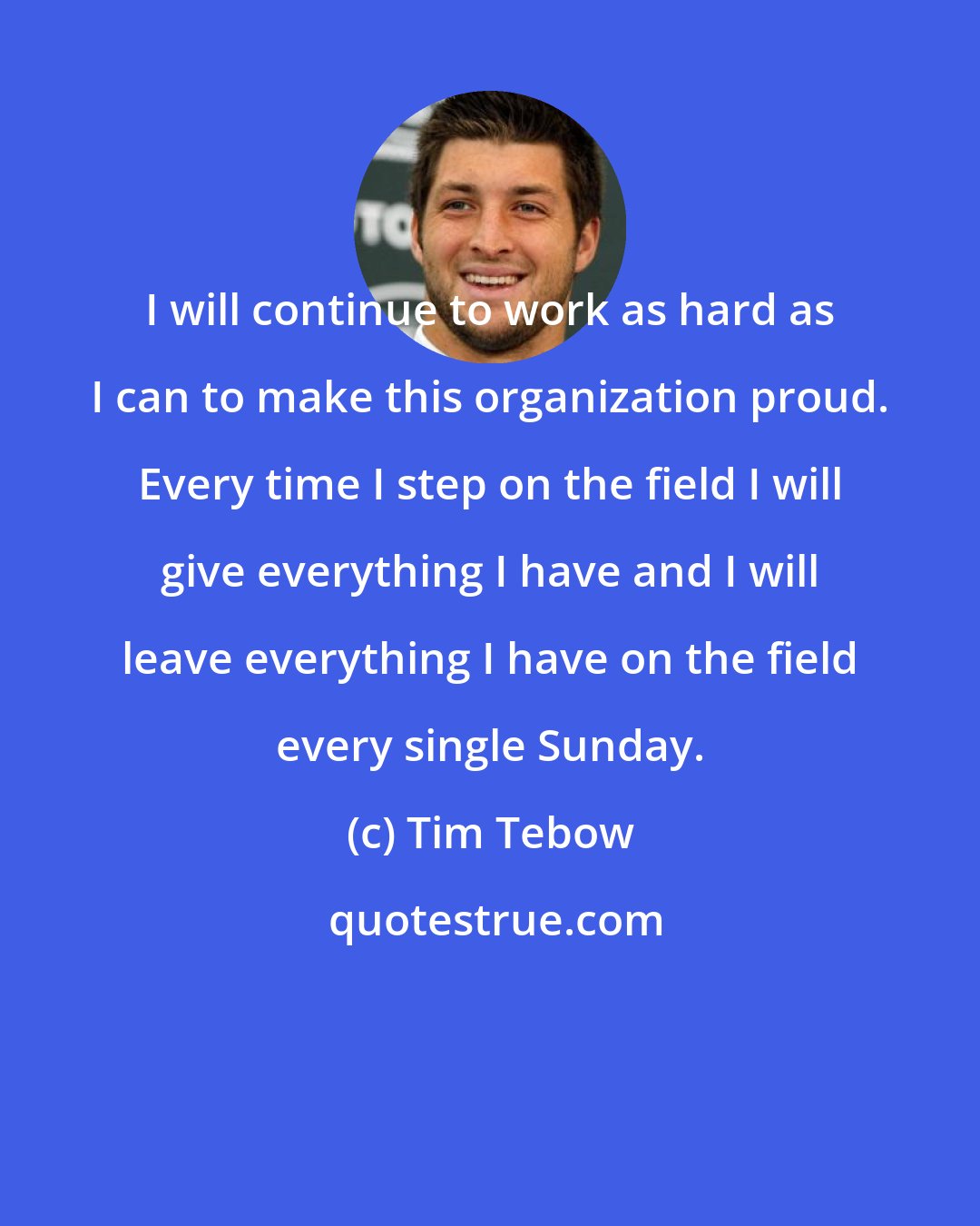 Tim Tebow: I will continue to work as hard as I can to make this organization proud. Every time I step on the field I will give everything I have and I will leave everything I have on the field every single Sunday.