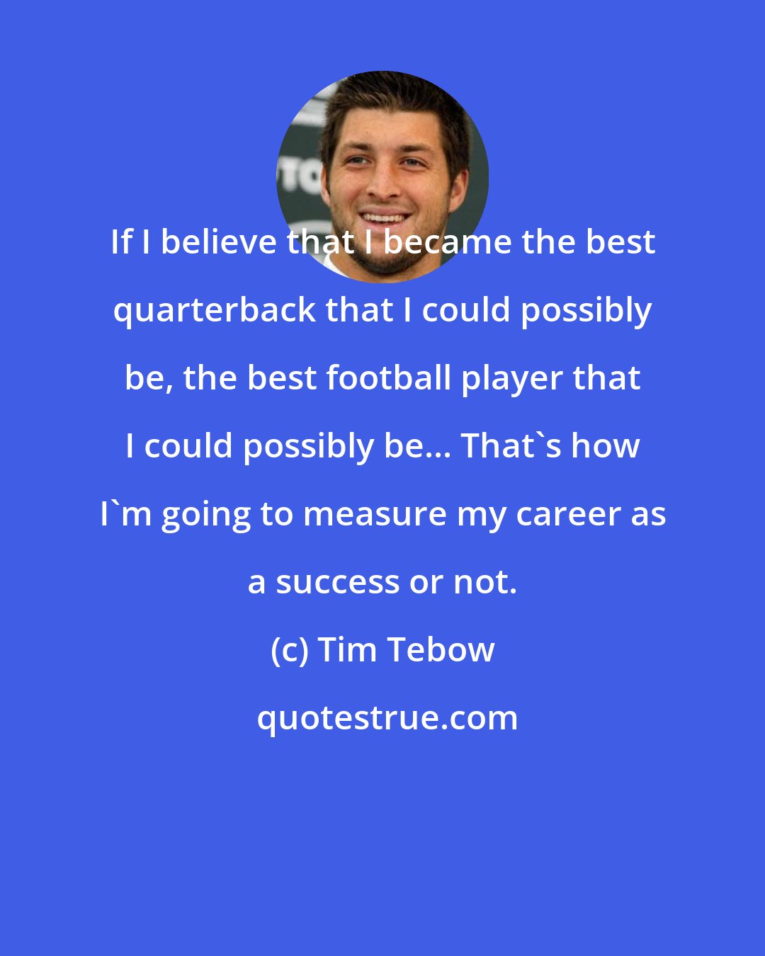 Tim Tebow: If I believe that I became the best quarterback that I could possibly be, the best football player that I could possibly be... That's how I'm going to measure my career as a success or not.