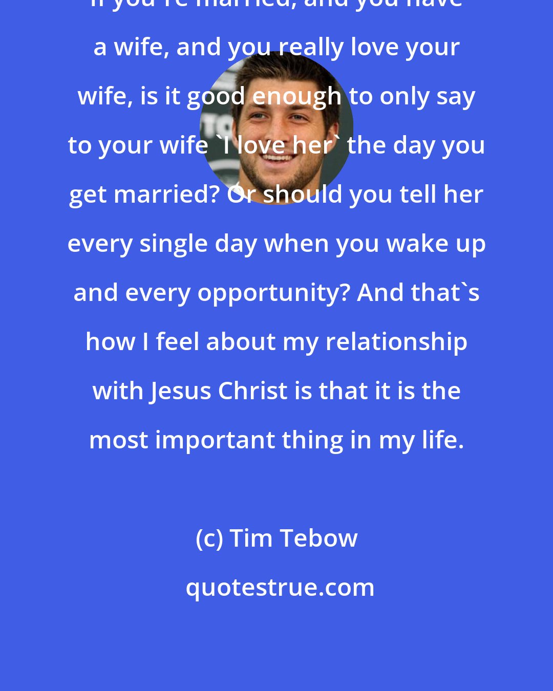 Tim Tebow: If you're married, and you have a wife, and you really love your wife, is it good enough to only say to your wife 'I love her' the day you get married? Or should you tell her every single day when you wake up and every opportunity? And that's how I feel about my relationship with Jesus Christ is that it is the most important thing in my life.