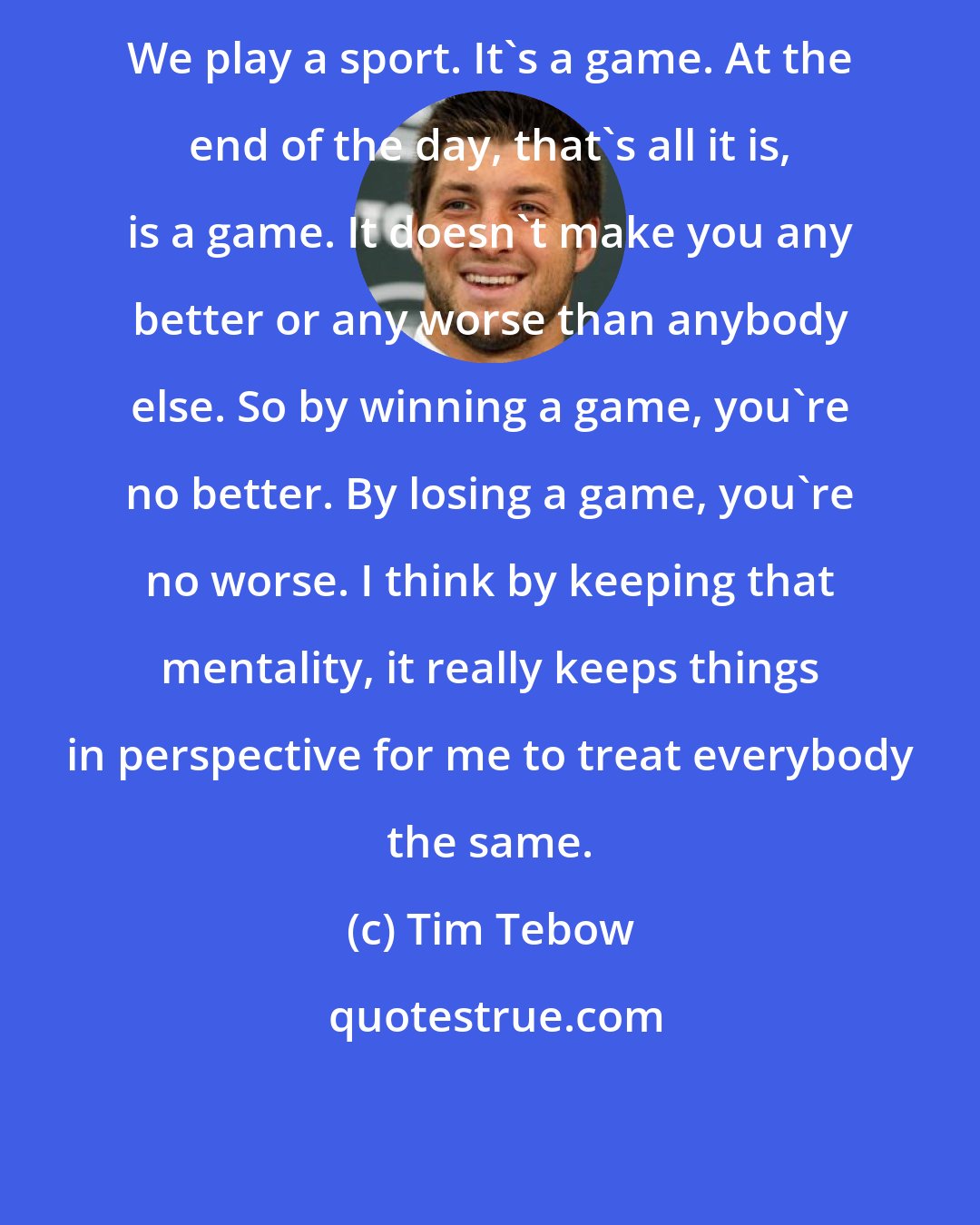 Tim Tebow: We play a sport. It's a game. At the end of the day, that's all it is, is a game. It doesn't make you any better or any worse than anybody else. So by winning a game, you're no better. By losing a game, you're no worse. I think by keeping that mentality, it really keeps things in perspective for me to treat everybody the same.