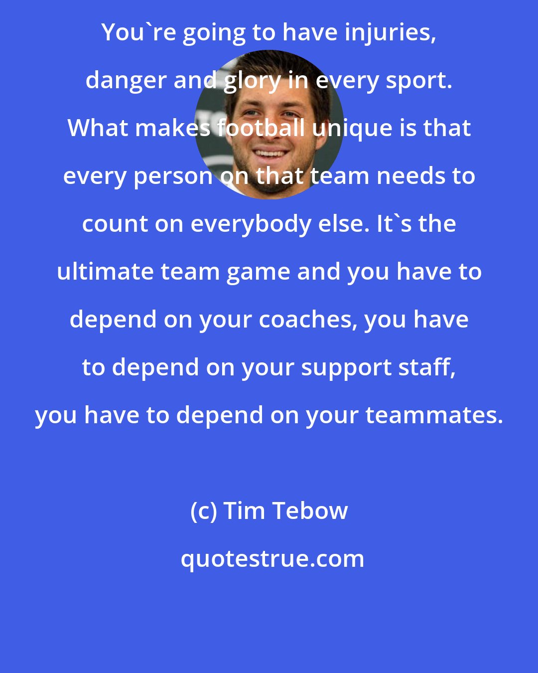 Tim Tebow: You're going to have injuries, danger and glory in every sport. What makes football unique is that every person on that team needs to count on everybody else. It's the ultimate team game and you have to depend on your coaches, you have to depend on your support staff, you have to depend on your teammates.