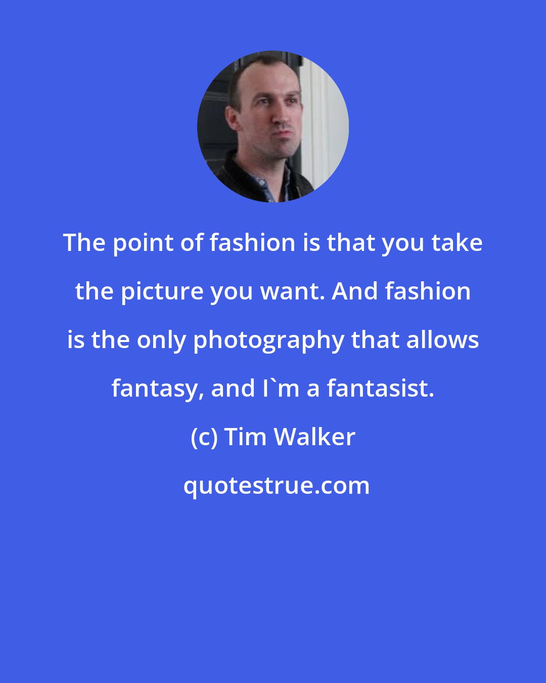 Tim Walker: The point of fashion is that you take the picture you want. And fashion is the only photography that allows fantasy, and I'm a fantasist.