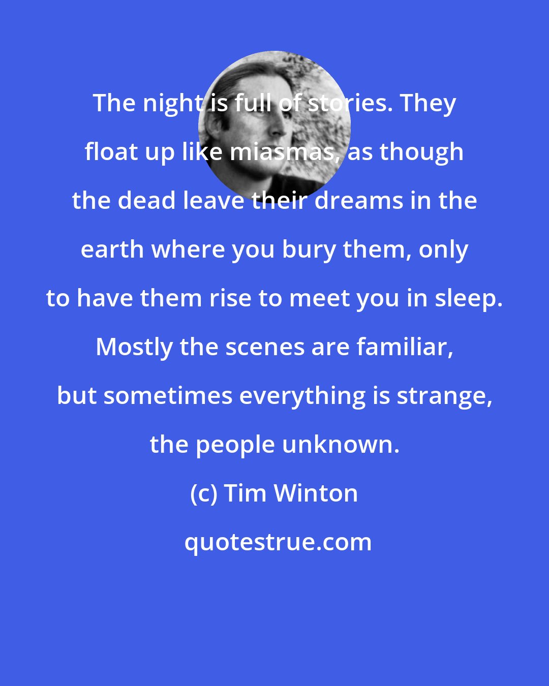 Tim Winton: The night is full of stories. They float up like miasmas, as though the dead leave their dreams in the earth where you bury them, only to have them rise to meet you in sleep. Mostly the scenes are familiar, but sometimes everything is strange, the people unknown.
