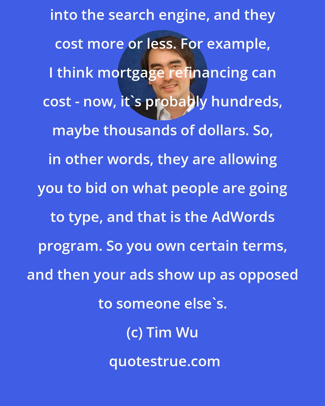 Tim Wu: Google's AdWords, they allow you to bid on words that people will type into the search engine, and they cost more or less. For example, I think mortgage refinancing can cost - now, it's probably hundreds, maybe thousands of dollars. So, in other words, they are allowing you to bid on what people are going to type, and that is the AdWords program. So you own certain terms, and then your ads show up as opposed to someone else's.