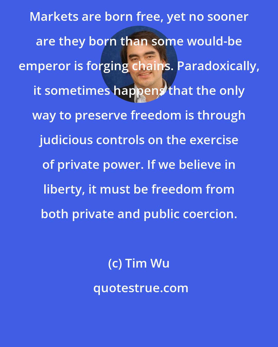 Tim Wu: Markets are born free, yet no sooner are they born than some would-be emperor is forging chains. Paradoxically, it sometimes happens that the only way to preserve freedom is through judicious controls on the exercise of private power. If we believe in liberty, it must be freedom from both private and public coercion.