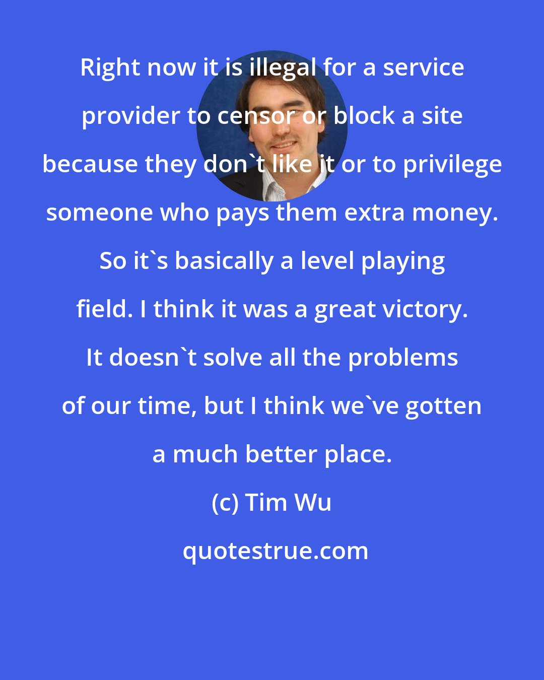 Tim Wu: Right now it is illegal for a service provider to censor or block a site because they don't like it or to privilege someone who pays them extra money. So it's basically a level playing field. I think it was a great victory. It doesn't solve all the problems of our time, but I think we've gotten a much better place.