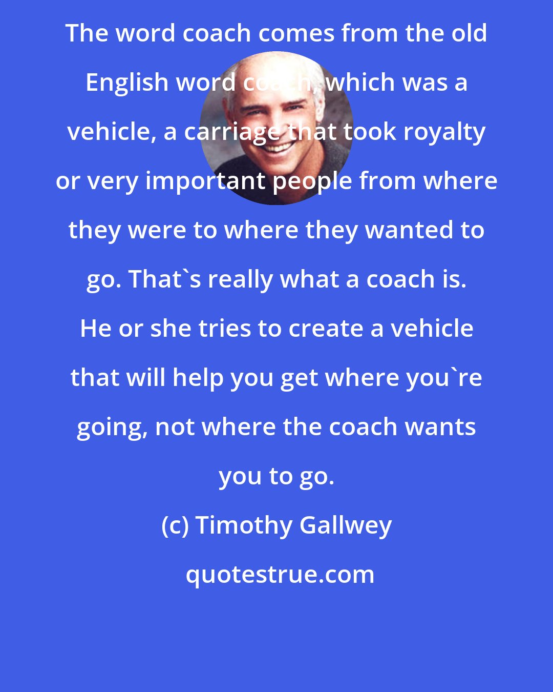 Timothy Gallwey: The word coach comes from the old English word coach, which was a vehicle, a carriage that took royalty or very important people from where they were to where they wanted to go. That's really what a coach is. He or she tries to create a vehicle that will help you get where you're going, not where the coach wants you to go.
