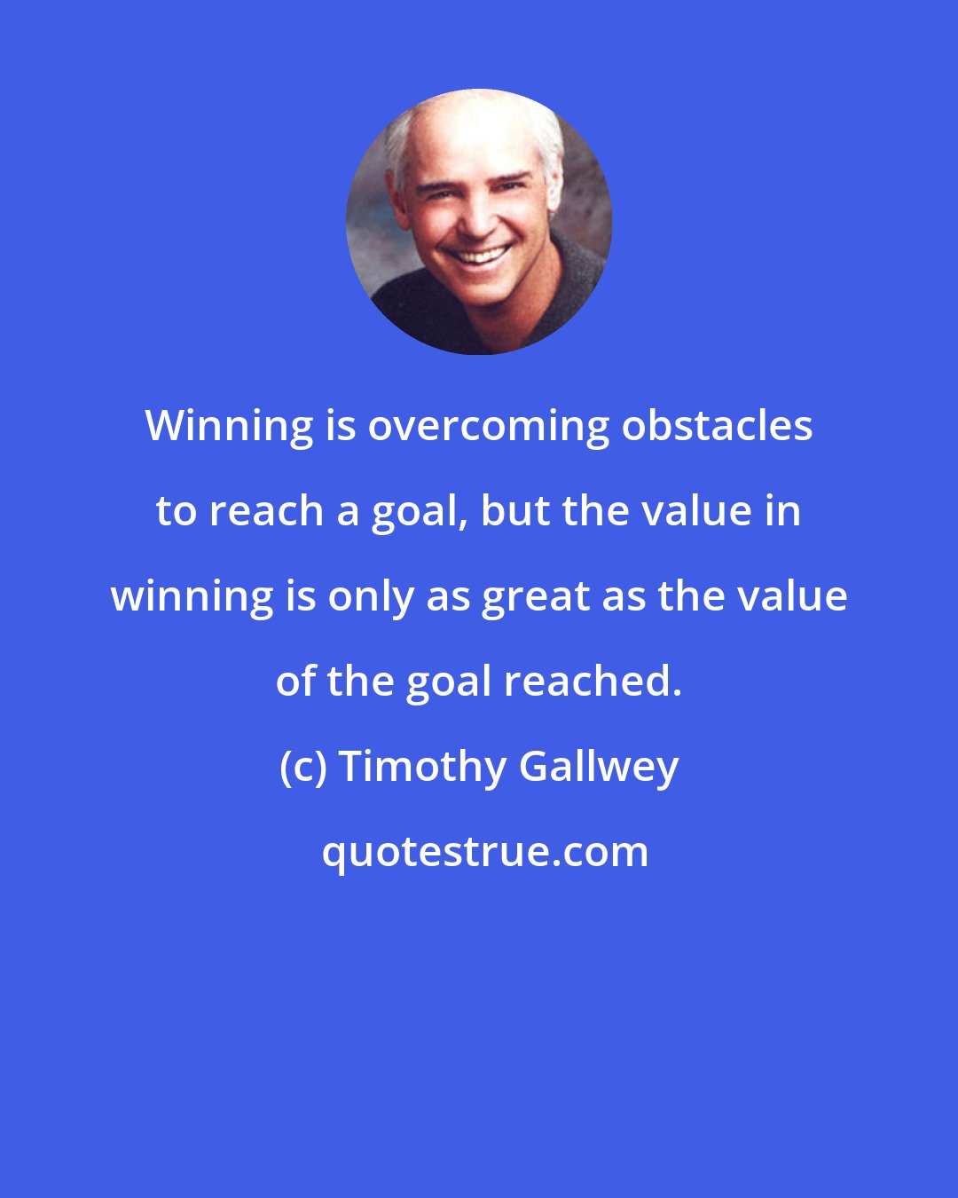 Timothy Gallwey: Winning is overcoming obstacles to reach a goal, but the value in winning is only as great as the value of the goal reached.