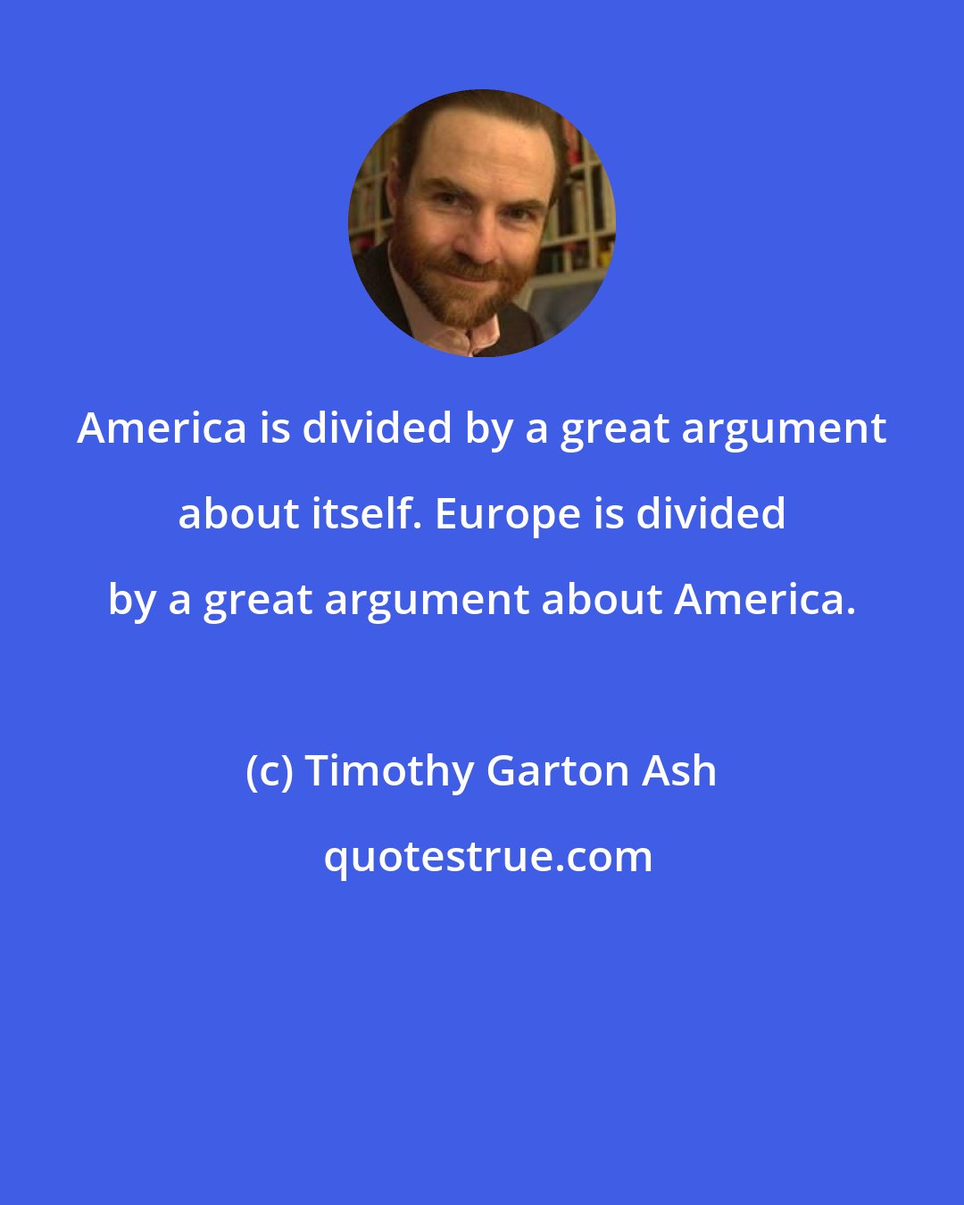 Timothy Garton Ash: America is divided by a great argument about itself. Europe is divided by a great argument about America.