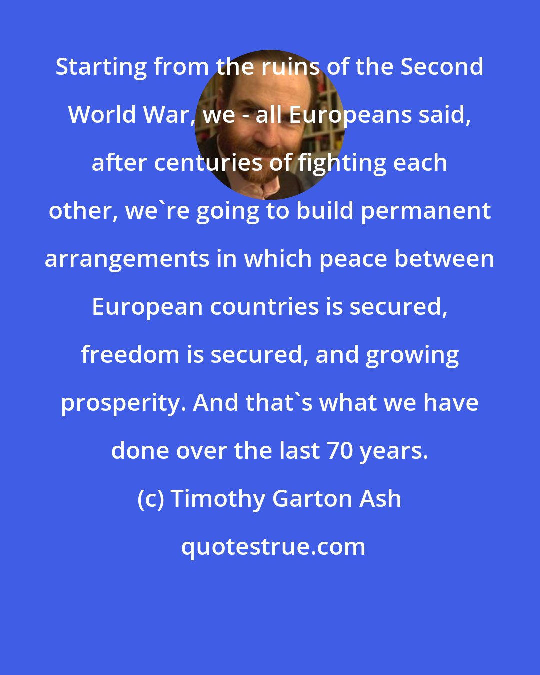 Timothy Garton Ash: Starting from the ruins of the Second World War, we - all Europeans said, after centuries of fighting each other, we're going to build permanent arrangements in which peace between European countries is secured, freedom is secured, and growing prosperity. And that's what we have done over the last 70 years.