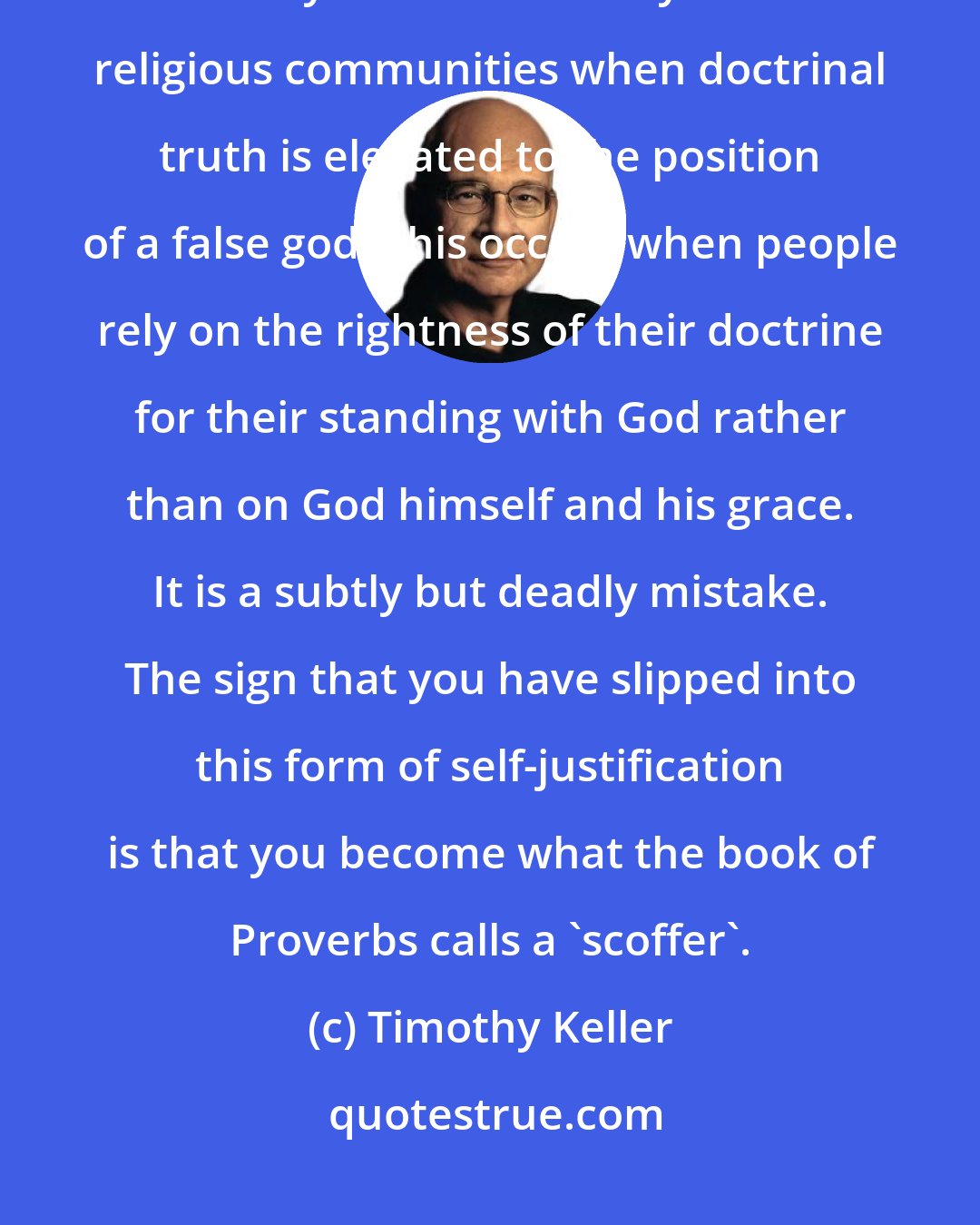 Timothy Keller: An idol is something that we look to for things that only God can give. Idolatry functions widely inside religious communities when doctrinal truth is elevated to the position of a false god. This occurs when people rely on the rightness of their doctrine for their standing with God rather than on God himself and his grace. It is a subtly but deadly mistake. The sign that you have slipped into this form of self-justification is that you become what the book of Proverbs calls a 'scoffer'.