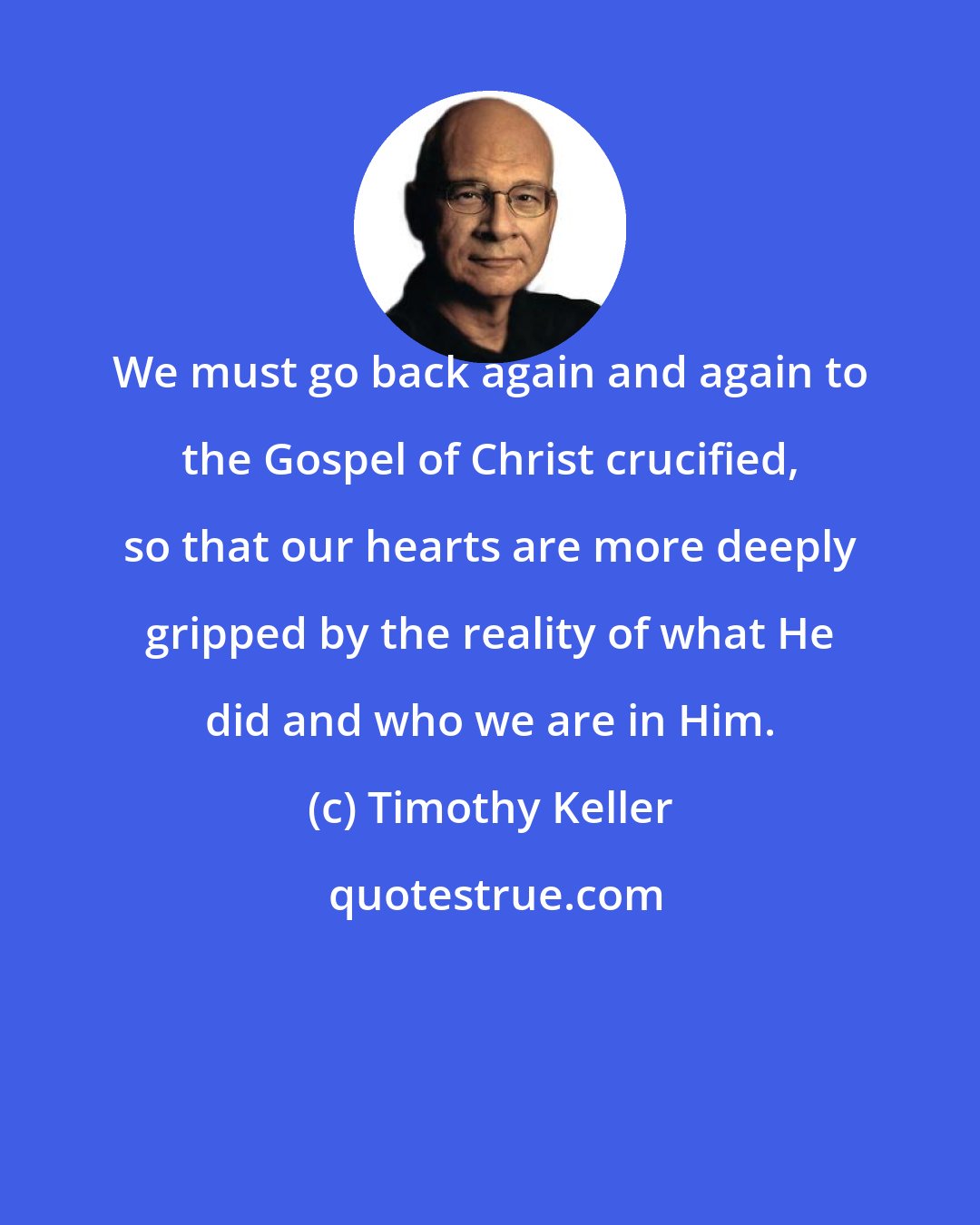 Timothy Keller: We must go back again and again to the Gospel of Christ crucified, so that our hearts are more deeply gripped by the reality of what He did and who we are in Him.