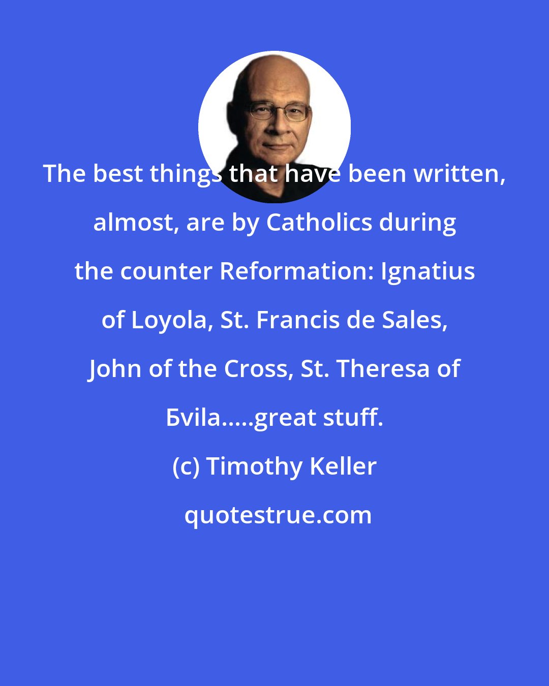Timothy Keller: The best things that have been written, almost, are by Catholics during the counter Reformation: Ignatius of Loyola, St. Francis de Sales, John of the Cross, St. Theresa of Бvila.....great stuff.