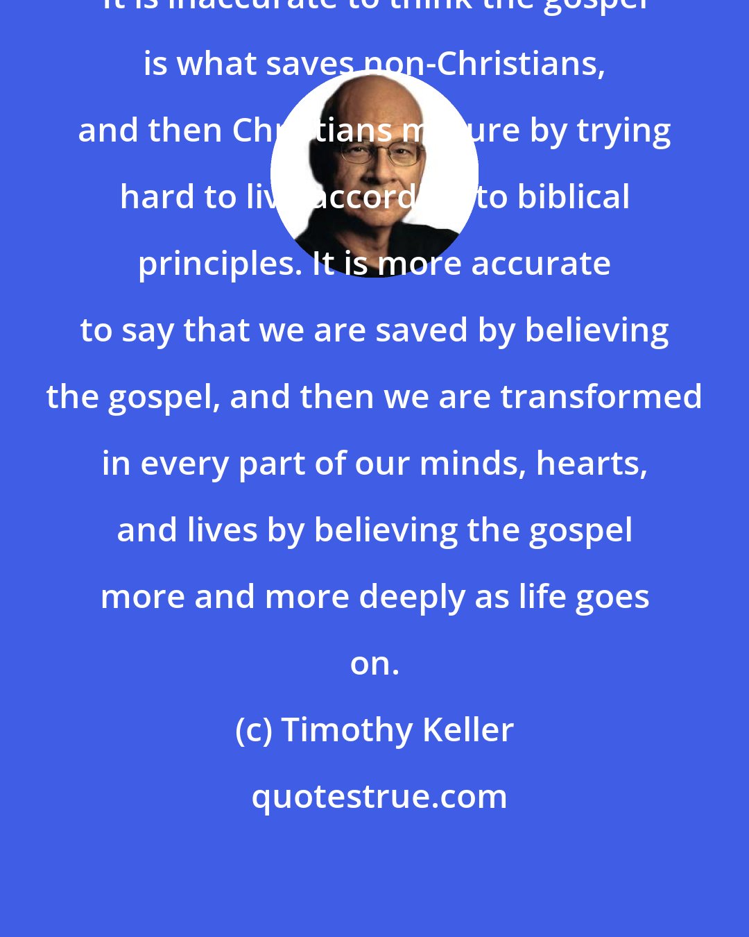 Timothy Keller: It is inaccurate to think the gospel is what saves non-Christians, and then Christians mature by trying hard to live according to biblical principles. It is more accurate to say that we are saved by believing the gospel, and then we are transformed in every part of our minds, hearts, and lives by believing the gospel more and more deeply as life goes on.
