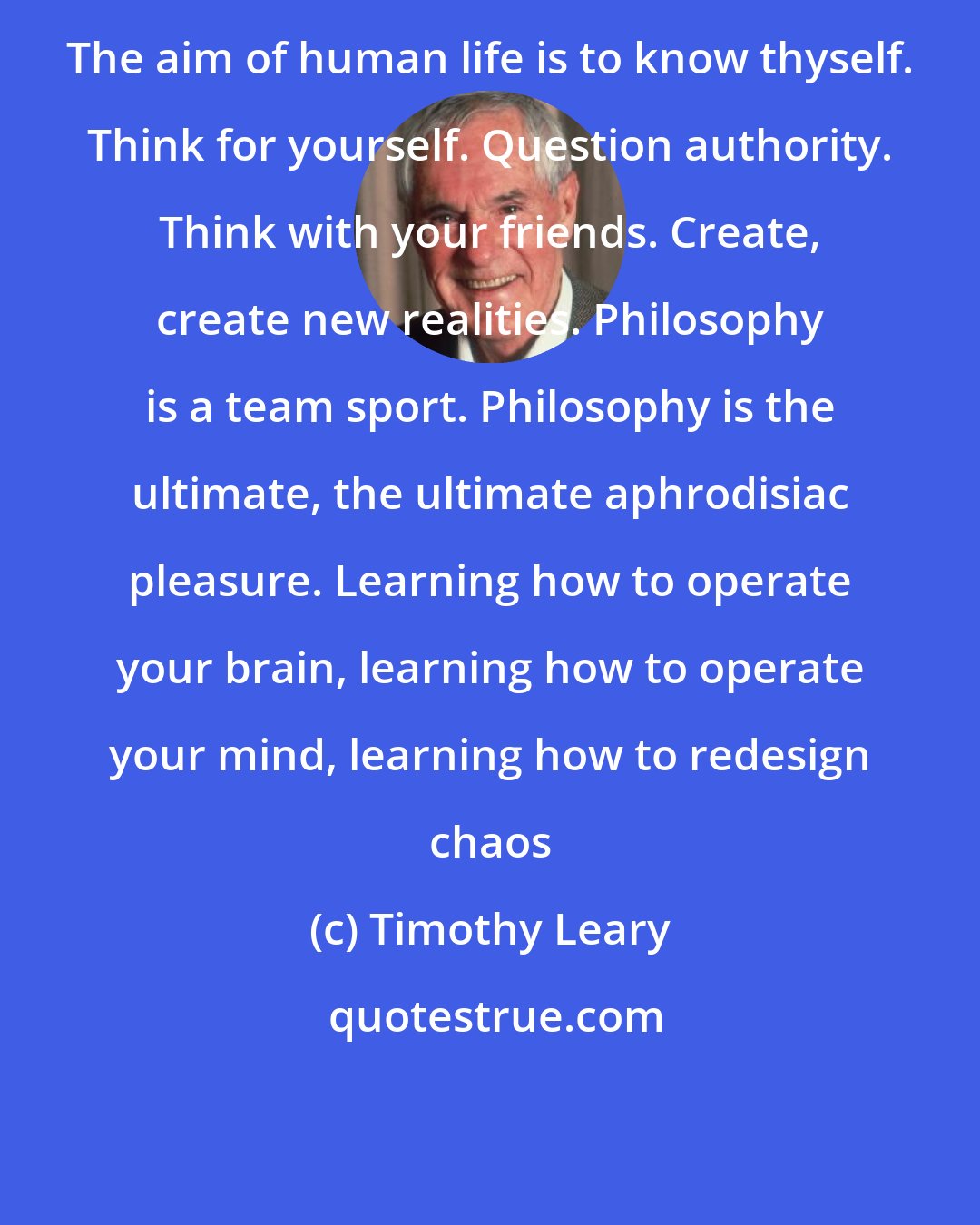 Timothy Leary: The aim of human life is to know thyself. Think for yourself. Question authority. Think with your friends. Create, create new realities. Philosophy is a team sport. Philosophy is the ultimate, the ultimate aphrodisiac pleasure. Learning how to operate your brain, learning how to operate your mind, learning how to redesign chaos